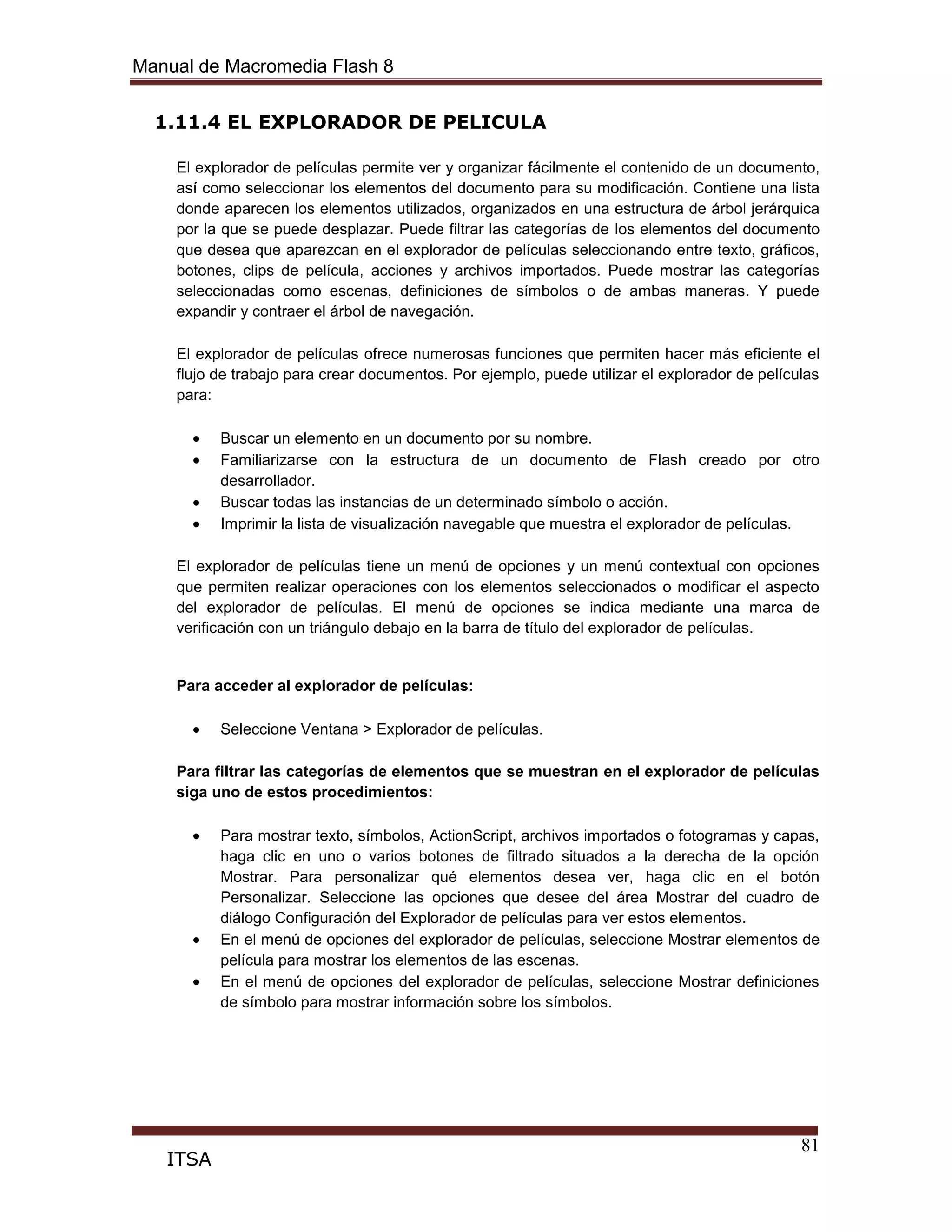 Manual de Macromedia Flash 8
81
ITSA
1.11.4 EL EXPLORADOR DE PELICULA
El explorador de películas permite ver y organizar fácilmente el contenido de un documento,
así como seleccionar los elementos del documento para su modificación. Contiene una lista
donde aparecen los elementos utilizados, organizados en una estructura de árbol jerárquica
por la que se puede desplazar. Puede filtrar las categorías de los elementos del documento
que desea que aparezcan en el explorador de películas seleccionando entre texto, gráficos,
botones, clips de película, acciones y archivos importados. Puede mostrar las categorías
seleccionadas como escenas, definiciones de símbolos o de ambas maneras. Y puede
expandir y contraer el árbol de navegación.
El explorador de películas ofrece numerosas funciones que permiten hacer más eficiente el
flujo de trabajo para crear documentos. Por ejemplo, puede utilizar el explorador de películas
para:
Buscar un elemento en un documento por su nombre.
Familiarizarse con la estructura de un documento de Flash creado por otro
desarrollador.
Buscar todas las instancias de un determinado símbolo o acción.
Imprimir la lista de visualización navegable que muestra el explorador de películas.
El explorador de películas tiene un menú de opciones y un menú contextual con opciones
que permiten realizar operaciones con los elementos seleccionados o modificar el aspecto
del explorador de películas. El menú de opciones se indica mediante una marca de
verificación con un triángulo debajo en la barra de título del explorador de películas.
Para acceder al explorador de películas:
Seleccione Ventana > Explorador de películas.
Para filtrar las categorías de elementos que se muestran en el explorador de películas
siga uno de estos procedimientos:
Para mostrar texto, símbolos, ActionScript, archivos importados o fotogramas y capas,
haga clic en uno o varios botones de filtrado situados a la derecha de la opción
Mostrar. Para personalizar qué elementos desea ver, haga clic en el botón
Personalizar. Seleccione las opciones que desee del área Mostrar del cuadro de
diálogo Configuración del Explorador de películas para ver estos elementos.
En el menú de opciones del explorador de películas, seleccione Mostrar elementos de
película para mostrar los elementos de las escenas.
En el menú de opciones del explorador de películas, seleccione Mostrar definiciones
de símbolo para mostrar información sobre los símbolos.
 