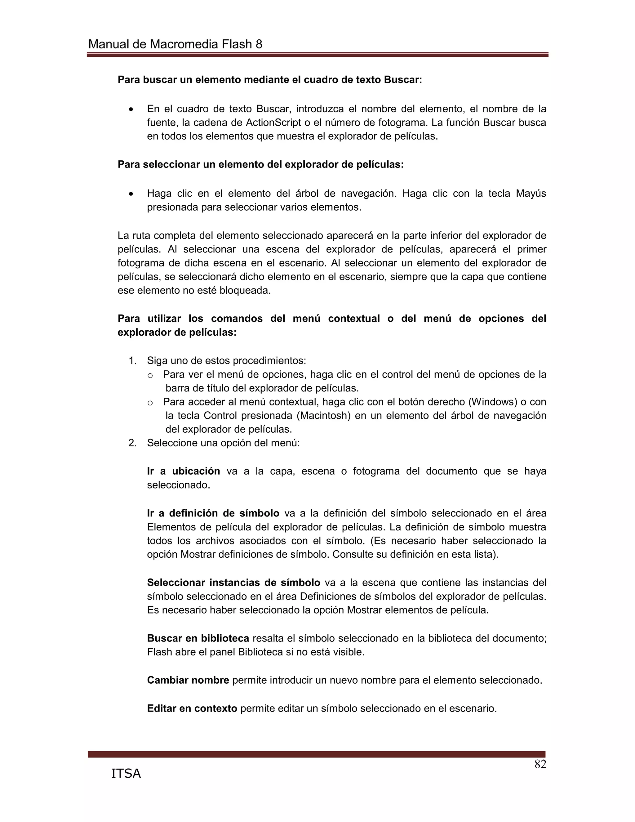 Manual de Macromedia Flash 8
82
ITSA
Para buscar un elemento mediante el cuadro de texto Buscar:
En el cuadro de texto Buscar, introduzca el nombre del elemento, el nombre de la
fuente, la cadena de ActionScript o el número de fotograma. La función Buscar busca
en todos los elementos que muestra el explorador de películas.
Para seleccionar un elemento del explorador de películas:
Haga clic en el elemento del árbol de navegación. Haga clic con la tecla Mayús
presionada para seleccionar varios elementos.
La ruta completa del elemento seleccionado aparecerá en la parte inferior del explorador de
películas. Al seleccionar una escena del explorador de películas, aparecerá el primer
fotograma de dicha escena en el escenario. Al seleccionar un elemento del explorador de
películas, se seleccionará dicho elemento en el escenario, siempre que la capa que contiene
ese elemento no esté bloqueada.
Para utilizar los comandos del menú contextual o del menú de opciones del
explorador de películas:
1. Siga uno de estos procedimientos:
o Para ver el menú de opciones, haga clic en el control del menú de opciones de la
barra de título del explorador de películas.
o Para acceder al menú contextual, haga clic con el botón derecho (Windows) o con
la tecla Control presionada (Macintosh) en un elemento del árbol de navegación
del explorador de películas.
2. Seleccione una opción del menú:
Ir a ubicación va a la capa, escena o fotograma del documento que se haya
seleccionado.
Ir a definición de símbolo va a la definición del símbolo seleccionado en el área
Elementos de película del explorador de películas. La definición de símbolo muestra
todos los archivos asociados con el símbolo. (Es necesario haber seleccionado la
opción Mostrar definiciones de símbolo. Consulte su definición en esta lista).
Seleccionar instancias de símbolo va a la escena que contiene las instancias del
símbolo seleccionado en el área Definiciones de símbolos del explorador de películas.
Es necesario haber seleccionado la opción Mostrar elementos de película.
Buscar en biblioteca resalta el símbolo seleccionado en la biblioteca del documento;
Flash abre el panel Biblioteca si no está visible.
Cambiar nombre permite introducir un nuevo nombre para el elemento seleccionado.
Editar en contexto permite editar un símbolo seleccionado en el escenario.
 