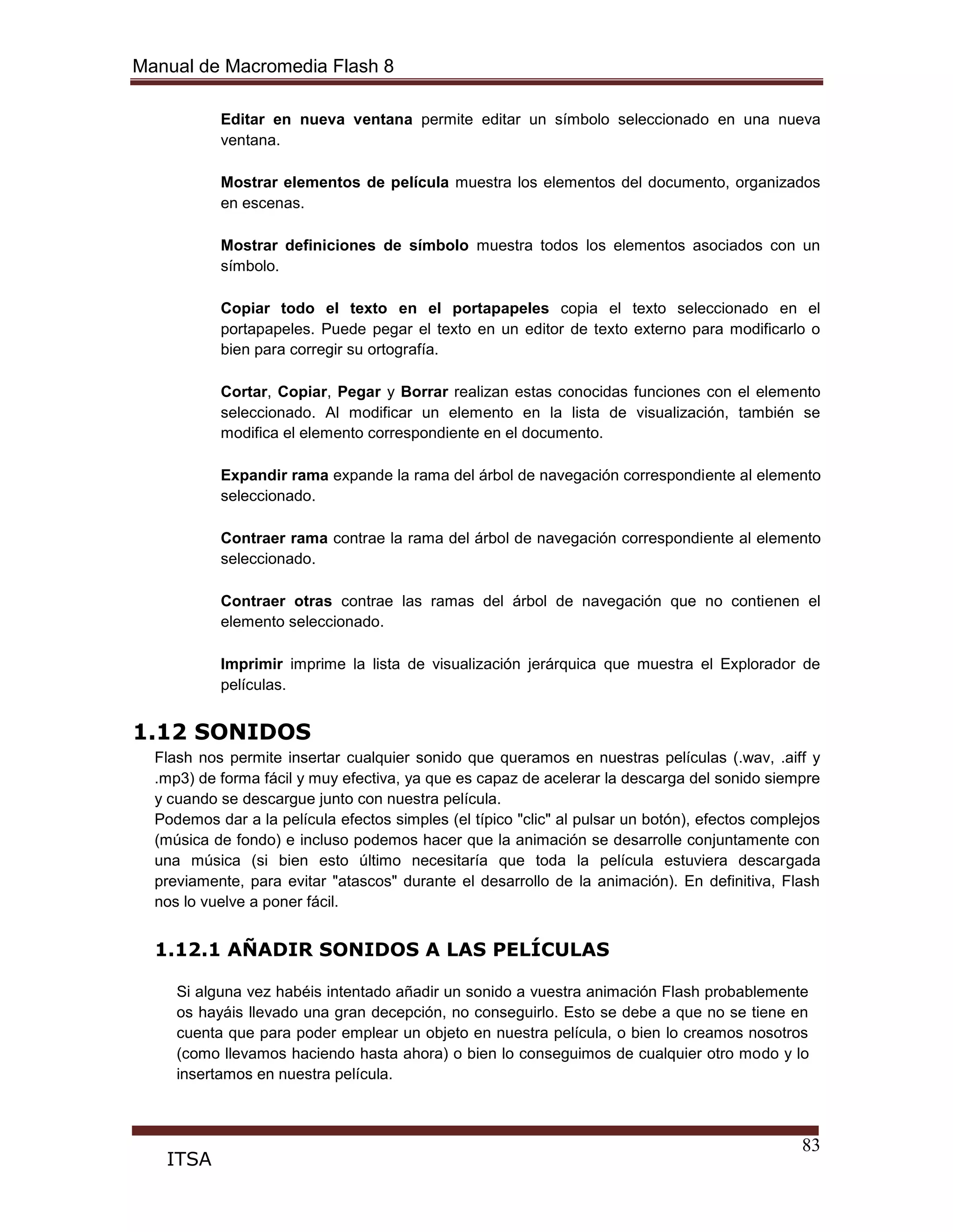 Manual de Macromedia Flash 8
83
ITSA
Editar en nueva ventana permite editar un símbolo seleccionado en una nueva
ventana.
Mostrar elementos de película muestra los elementos del documento, organizados
en escenas.
Mostrar definiciones de símbolo muestra todos los elementos asociados con un
símbolo.
Copiar todo el texto en el portapapeles copia el texto seleccionado en el
portapapeles. Puede pegar el texto en un editor de texto externo para modificarlo o
bien para corregir su ortografía.
Cortar, Copiar, Pegar y Borrar realizan estas conocidas funciones con el elemento
seleccionado. Al modificar un elemento en la lista de visualización, también se
modifica el elemento correspondiente en el documento.
Expandir rama expande la rama del árbol de navegación correspondiente al elemento
seleccionado.
Contraer rama contrae la rama del árbol de navegación correspondiente al elemento
seleccionado.
Contraer otras contrae las ramas del árbol de navegación que no contienen el
elemento seleccionado.
Imprimir imprime la lista de visualización jerárquica que muestra el Explorador de
películas.
1.12 SONIDOS
Flash nos permite insertar cualquier sonido que queramos en nuestras películas (.wav, .aiff y
.mp3) de forma fácil y muy efectiva, ya que es capaz de acelerar la descarga del sonido siempre
y cuando se descargue junto con nuestra película.
Podemos dar a la película efectos simples (el típico "clic" al pulsar un botón), efectos complejos
(música de fondo) e incluso podemos hacer que la animación se desarrolle conjuntamente con
una música (si bien esto último necesitaría que toda la película estuviera descargada
previamente, para evitar "atascos" durante el desarrollo de la animación). En definitiva, Flash
nos lo vuelve a poner fácil.
1.12.1 AÑADIR SONIDOS A LAS PELÍCULAS
Si alguna vez habéis intentado añadir un sonido a vuestra animación Flash probablemente
os hayáis llevado una gran decepción, no conseguirlo. Esto se debe a que no se tiene en
cuenta que para poder emplear un objeto en nuestra película, o bien lo creamos nosotros
(como llevamos haciendo hasta ahora) o bien lo conseguimos de cualquier otro modo y lo
insertamos en nuestra película.
 