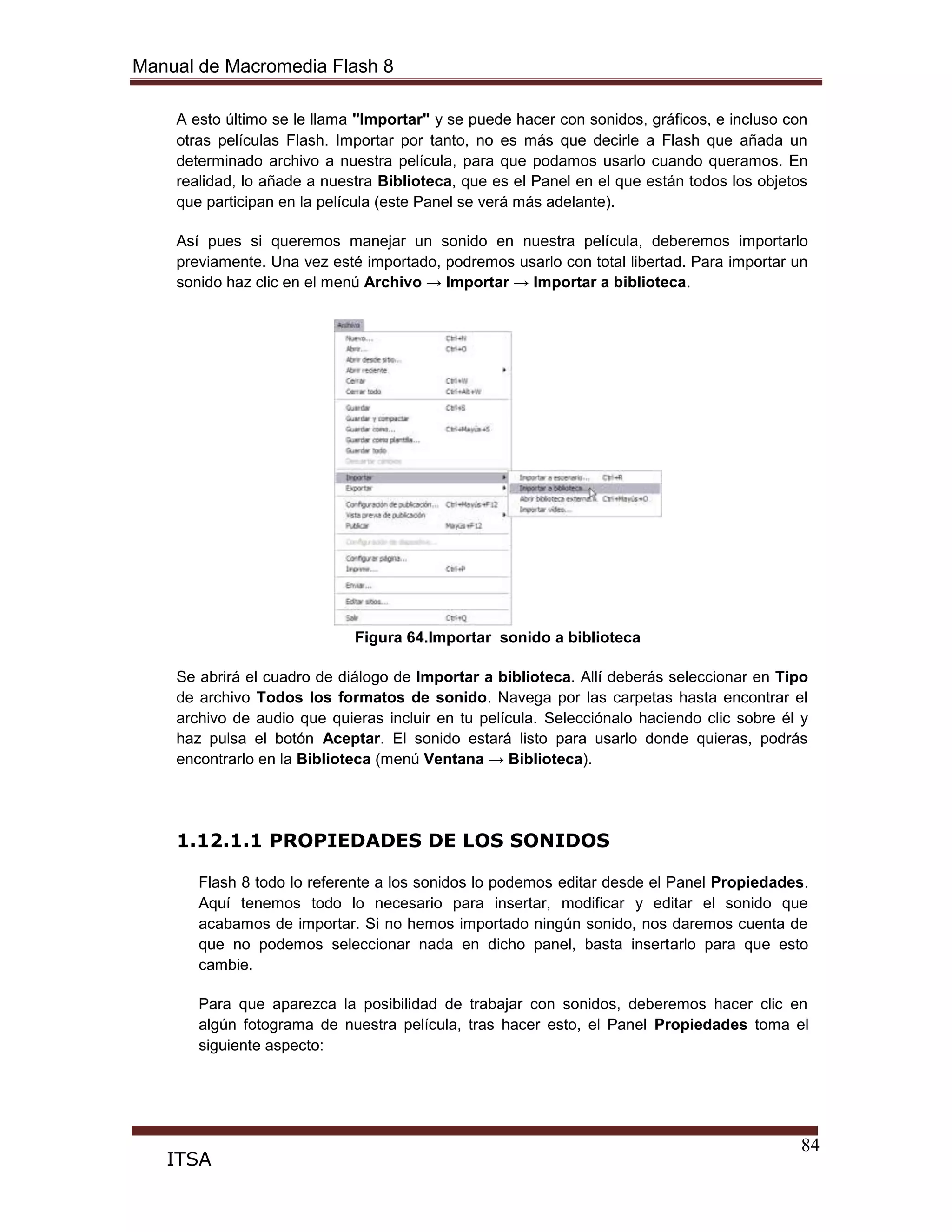 Manual de Macromedia Flash 8
84
ITSA
A esto último se le llama "Importar" y se puede hacer con sonidos, gráficos, e incluso con
otras películas Flash. Importar por tanto, no es más que decirle a Flash que añada un
determinado archivo a nuestra película, para que podamos usarlo cuando queramos. En
realidad, lo añade a nuestra Biblioteca, que es el Panel en el que están todos los objetos
que participan en la película (este Panel se verá más adelante).
Así pues si queremos manejar un sonido en nuestra película, deberemos importarlo
previamente. Una vez esté importado, podremos usarlo con total libertad. Para importar un
sonido haz clic en el menú Archivo → Importar → Importar a biblioteca.
Figura 64.Importar sonido a biblioteca
Se abrirá el cuadro de diálogo de Importar a biblioteca. Allí deberás seleccionar en Tipo
de archivo Todos los formatos de sonido. Navega por las carpetas hasta encontrar el
archivo de audio que quieras incluir en tu película. Selecciónalo haciendo clic sobre él y
haz pulsa el botón Aceptar. El sonido estará listo para usarlo donde quieras, podrás
encontrarlo en la Biblioteca (menú Ventana → Biblioteca).
1.12.1.1 PROPIEDADES DE LOS SONIDOS
Flash 8 todo lo referente a los sonidos lo podemos editar desde el Panel Propiedades.
Aquí tenemos todo lo necesario para insertar, modificar y editar el sonido que
acabamos de importar. Si no hemos importado ningún sonido, nos daremos cuenta de
que no podemos seleccionar nada en dicho panel, basta insertarlo para que esto
cambie.
Para que aparezca la posibilidad de trabajar con sonidos, deberemos hacer clic en
algún fotograma de nuestra película, tras hacer esto, el Panel Propiedades toma el
siguiente aspecto:
 
