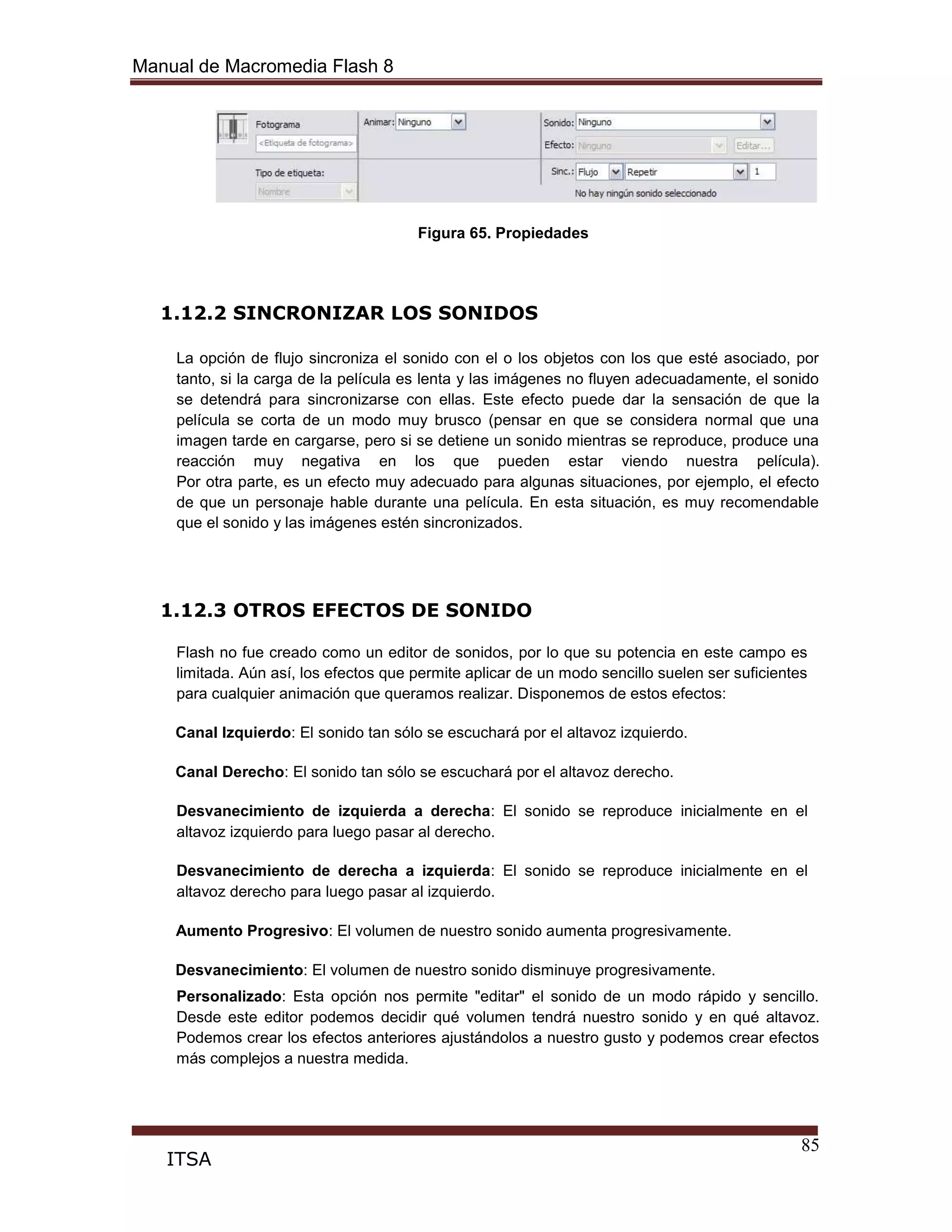 Manual de Macromedia Flash 8
85
ITSA
Figura 65. Propiedades
1.12.2 SINCRONIZAR LOS SONIDOS
La opción de flujo sincroniza el sonido con el o los objetos con los que esté asociado, por
tanto, si la carga de la película es lenta y las imágenes no fluyen adecuadamente, el sonido
se detendrá para sincronizarse con ellas. Este efecto puede dar la sensación de que la
película se corta de un modo muy brusco (pensar en que se considera normal que una
imagen tarde en cargarse, pero si se detiene un sonido mientras se reproduce, produce una
reacción muy negativa en los que pueden estar viendo nuestra película).
Por otra parte, es un efecto muy adecuado para algunas situaciones, por ejemplo, el efecto
de que un personaje hable durante una película. En esta situación, es muy recomendable
que el sonido y las imágenes estén sincronizados.
1.12.3 OTROS EFECTOS DE SONIDO
Flash no fue creado como un editor de sonidos, por lo que su potencia en este campo es
limitada. Aún así, los efectos que permite aplicar de un modo sencillo suelen ser suficientes
para cualquier animación que queramos realizar. Disponemos de estos efectos:
Canal Izquierdo: El sonido tan sólo se escuchará por el altavoz izquierdo.
Canal Derecho: El sonido tan sólo se escuchará por el altavoz derecho.
Desvanecimiento de izquierda a derecha: El sonido se reproduce inicialmente en el
altavoz izquierdo para luego pasar al derecho.
Desvanecimiento de derecha a izquierda: El sonido se reproduce inicialmente en el
altavoz derecho para luego pasar al izquierdo.
Aumento Progresivo: El volumen de nuestro sonido aumenta progresivamente.
Desvanecimiento: El volumen de nuestro sonido disminuye progresivamente.
Personalizado: Esta opción nos permite "editar" el sonido de un modo rápido y sencillo.
Desde este editor podemos decidir qué volumen tendrá nuestro sonido y en qué altavoz.
Podemos crear los efectos anteriores ajustándolos a nuestro gusto y podemos crear efectos
más complejos a nuestra medida.
 
