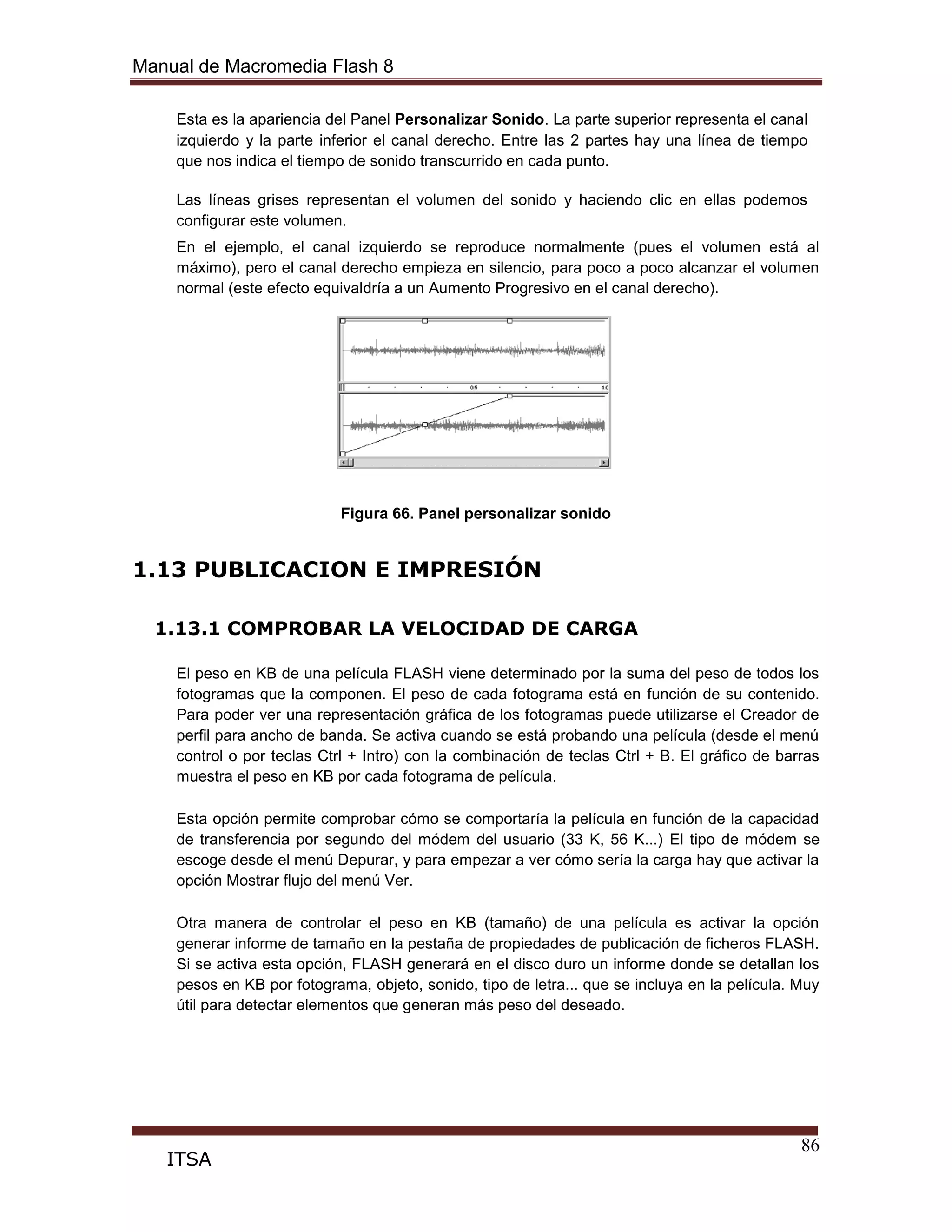 Manual de Macromedia Flash 8
86
ITSA
Esta es la apariencia del Panel Personalizar Sonido. La parte superior representa el canal
izquierdo y la parte inferior el canal derecho. Entre las 2 partes hay una línea de tiempo
que nos indica el tiempo de sonido transcurrido en cada punto.
Las líneas grises representan el volumen del sonido y haciendo clic en ellas podemos
configurar este volumen.
En el ejemplo, el canal izquierdo se reproduce normalmente (pues el volumen está al
máximo), pero el canal derecho empieza en silencio, para poco a poco alcanzar el volumen
normal (este efecto equivaldría a un Aumento Progresivo en el canal derecho).
Figura 66. Panel personalizar sonido
1.13 PUBLICACION E IMPRESIÓN
1.13.1 COMPROBAR LA VELOCIDAD DE CARGA
El peso en KB de una película FLASH viene determinado por la suma del peso de todos los
fotogramas que la componen. El peso de cada fotograma está en función de su contenido.
Para poder ver una representación gráfica de los fotogramas puede utilizarse el Creador de
perfil para ancho de banda. Se activa cuando se está probando una película (desde el menú
control o por teclas Ctrl + Intro) con la combinación de teclas Ctrl + B. El gráfico de barras
muestra el peso en KB por cada fotograma de película.
Esta opción permite comprobar cómo se comportaría la película en función de la capacidad
de transferencia por segundo del módem del usuario (33 K, 56 K...) El tipo de módem se
escoge desde el menú Depurar, y para empezar a ver cómo sería la carga hay que activar la
opción Mostrar flujo del menú Ver.
Otra manera de controlar el peso en KB (tamaño) de una película es activar la opción
generar informe de tamaño en la pestaña de propiedades de publicación de ficheros FLASH.
Si se activa esta opción, FLASH generará en el disco duro un informe donde se detallan los
pesos en KB por fotograma, objeto, sonido, tipo de letra... que se incluya en la película. Muy
útil para detectar elementos que generan más peso del deseado.
 