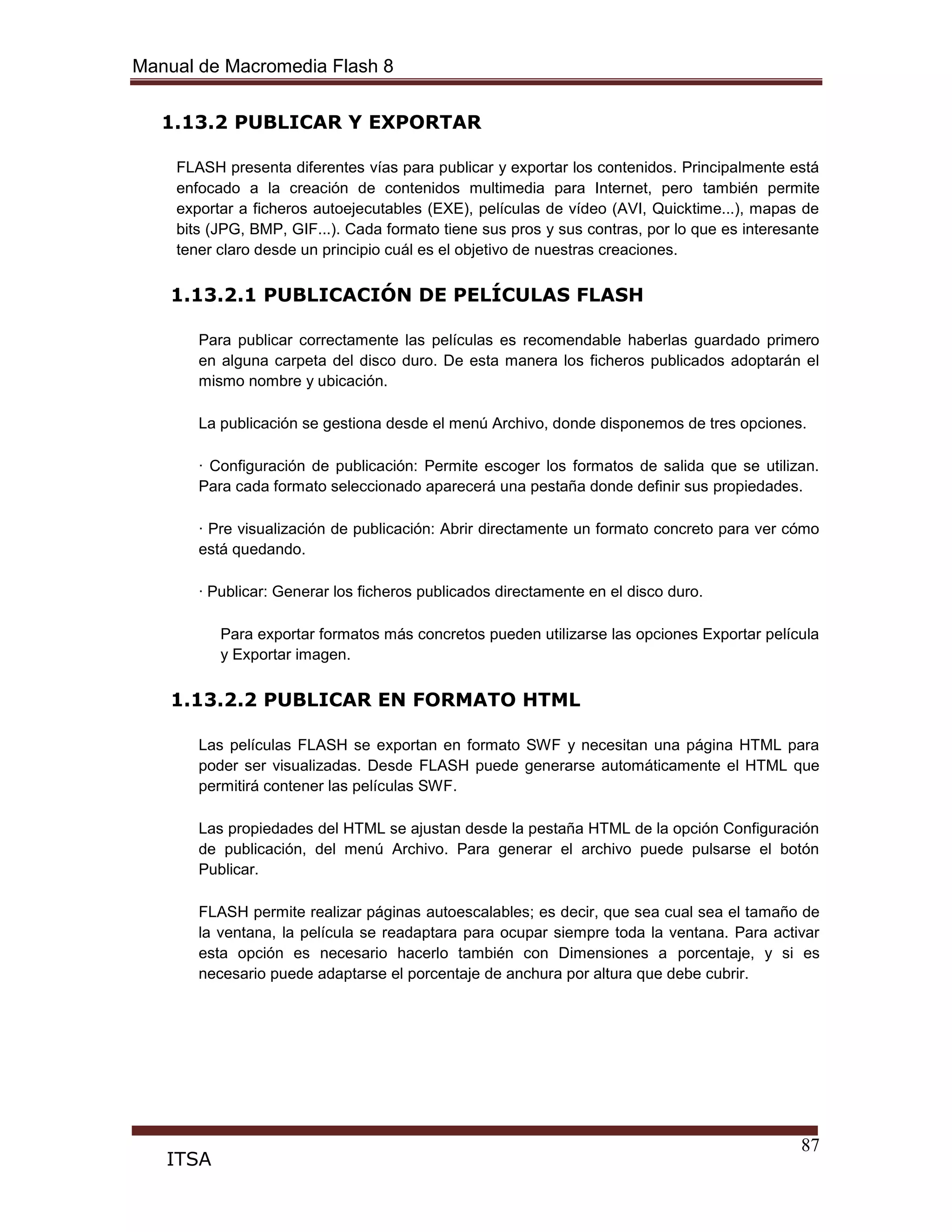 Manual de Macromedia Flash 8
87
ITSA
1.13.2 PUBLICAR Y EXPORTAR
FLASH presenta diferentes vías para publicar y exportar los contenidos. Principalmente está
enfocado a la creación de contenidos multimedia para Internet, pero también permite
exportar a ficheros autoejecutables (EXE), películas de vídeo (AVI, Quicktime...), mapas de
bits (JPG, BMP, GIF...). Cada formato tiene sus pros y sus contras, por lo que es interesante
tener claro desde un principio cuál es el objetivo de nuestras creaciones.
1.13.2.1 PUBLICACIÓN DE PELÍCULAS FLASH
Para publicar correctamente las películas es recomendable haberlas guardado primero
en alguna carpeta del disco duro. De esta manera los ficheros publicados adoptarán el
mismo nombre y ubicación.
La publicación se gestiona desde el menú Archivo, donde disponemos de tres opciones.
· Configuración de publicación: Permite escoger los formatos de salida que se utilizan.
Para cada formato seleccionado aparecerá una pestaña donde definir sus propiedades.
· Pre visualización de publicación: Abrir directamente un formato concreto para ver cómo
está quedando.
· Publicar: Generar los ficheros publicados directamente en el disco duro.
Para exportar formatos más concretos pueden utilizarse las opciones Exportar película
y Exportar imagen.
1.13.2.2 PUBLICAR EN FORMATO HTML
Las películas FLASH se exportan en formato SWF y necesitan una página HTML para
poder ser visualizadas. Desde FLASH puede generarse automáticamente el HTML que
permitirá contener las películas SWF.
Las propiedades del HTML se ajustan desde la pestaña HTML de la opción Configuración
de publicación, del menú Archivo. Para generar el archivo puede pulsarse el botón
Publicar.
FLASH permite realizar páginas autoescalables; es decir, que sea cual sea el tamaño de
la ventana, la película se readaptara para ocupar siempre toda la ventana. Para activar
esta opción es necesario hacerlo también con Dimensiones a porcentaje, y si es
necesario puede adaptarse el porcentaje de anchura por altura que debe cubrir.
 