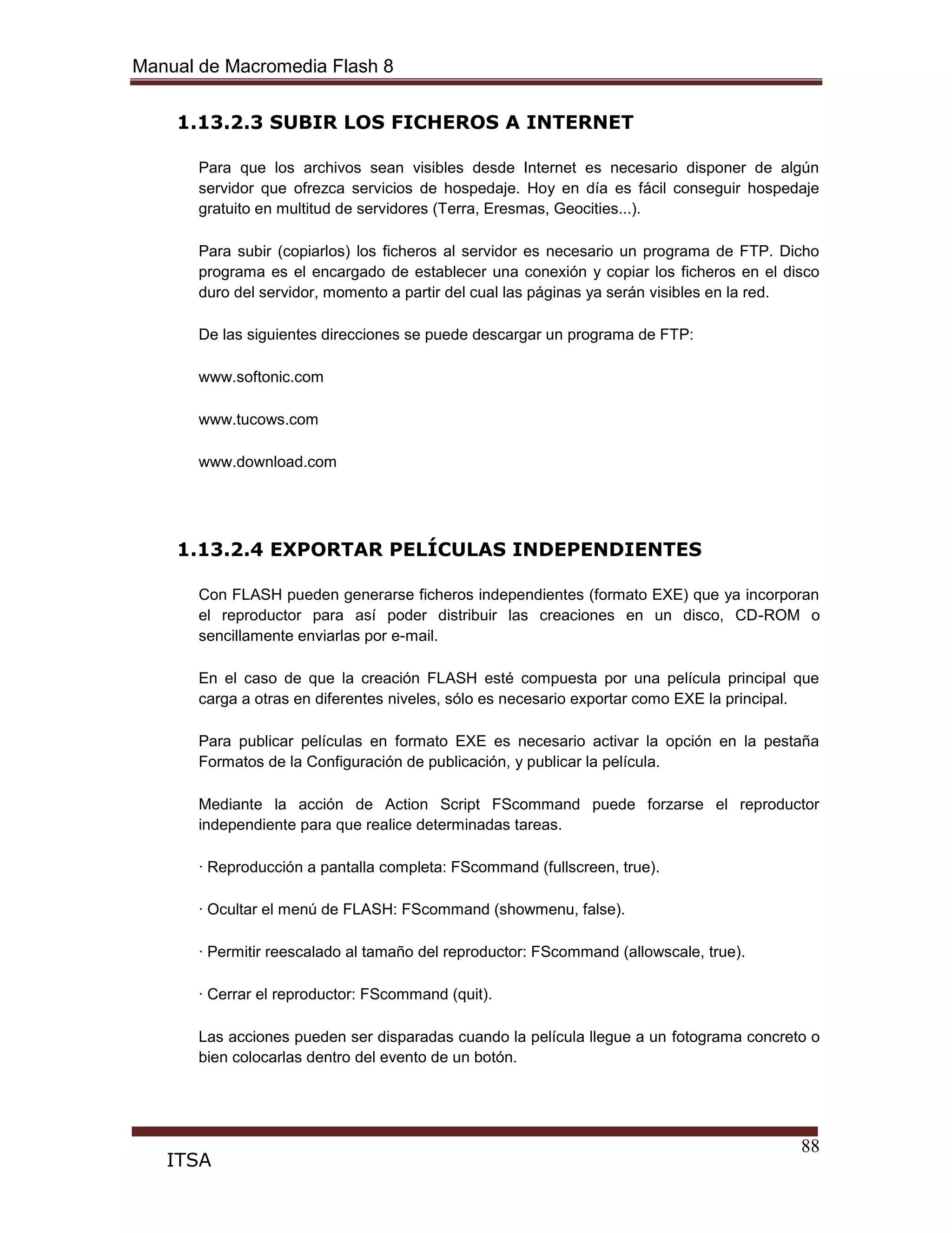 Manual de Macromedia Flash 8
88
ITSA
1.13.2.3 SUBIR LOS FICHEROS A INTERNET
Para que los archivos sean visibles desde Internet es necesario disponer de algún
servidor que ofrezca servicios de hospedaje. Hoy en día es fácil conseguir hospedaje
gratuito en multitud de servidores (Terra, Eresmas, Geocities...).
Para subir (copiarlos) los ficheros al servidor es necesario un programa de FTP. Dicho
programa es el encargado de establecer una conexión y copiar los ficheros en el disco
duro del servidor, momento a partir del cual las páginas ya serán visibles en la red.
De las siguientes direcciones se puede descargar un programa de FTP:
www.softonic.com
www.tucows.com
www.download.com
1.13.2.4 EXPORTAR PELÍCULAS INDEPENDIENTES
Con FLASH pueden generarse ficheros independientes (formato EXE) que ya incorporan
el reproductor para así poder distribuir las creaciones en un disco, CD-ROM o
sencillamente enviarlas por e-mail.
En el caso de que la creación FLASH esté compuesta por una película principal que
carga a otras en diferentes niveles, sólo es necesario exportar como EXE la principal.
Para publicar películas en formato EXE es necesario activar la opción en la pestaña
Formatos de la Configuración de publicación, y publicar la película.
Mediante la acción de Action Script FScommand puede forzarse el reproductor
independiente para que realice determinadas tareas.
· Reproducción a pantalla completa: FScommand (fullscreen, true).
· Ocultar el menú de FLASH: FScommand (showmenu, false).
· Permitir reescalado al tamaño del reproductor: FScommand (allowscale, true).
· Cerrar el reproductor: FScommand (quit).
Las acciones pueden ser disparadas cuando la película llegue a un fotograma concreto o
bien colocarlas dentro del evento de un botón.
 