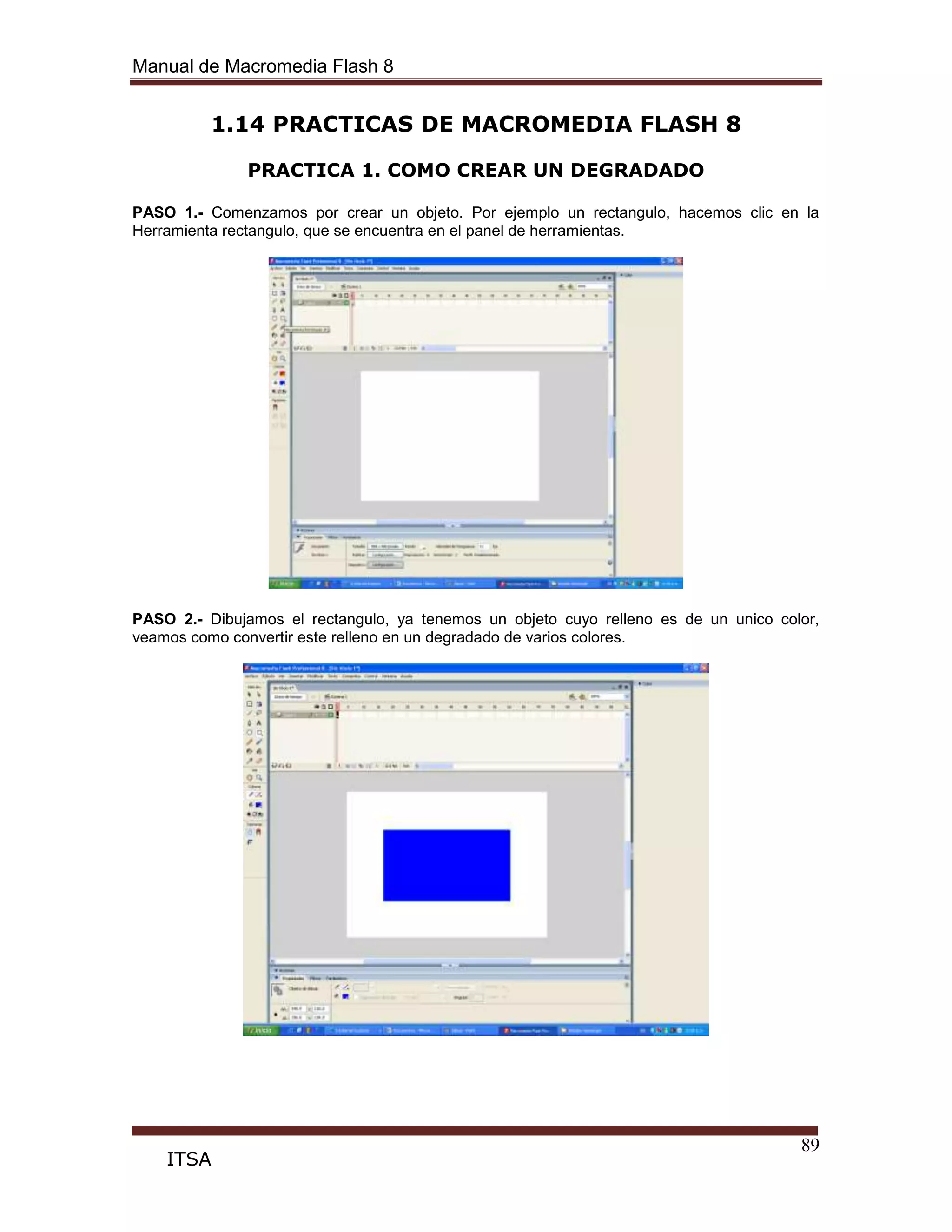 Manual de Macromedia Flash 8
89
ITSA
1.14 PRACTICAS DE MACROMEDIA FLASH 8
PRACTICA 1. COMO CREAR UN DEGRADADO
PASO 1.- Comenzamos por crear un objeto. Por ejemplo un rectangulo, hacemos clic en la
Herramienta rectangulo, que se encuentra en el panel de herramientas.
PASO 2.- Dibujamos el rectangulo, ya tenemos un objeto cuyo relleno es de un unico color,
veamos como convertir este relleno en un degradado de varios colores.
 