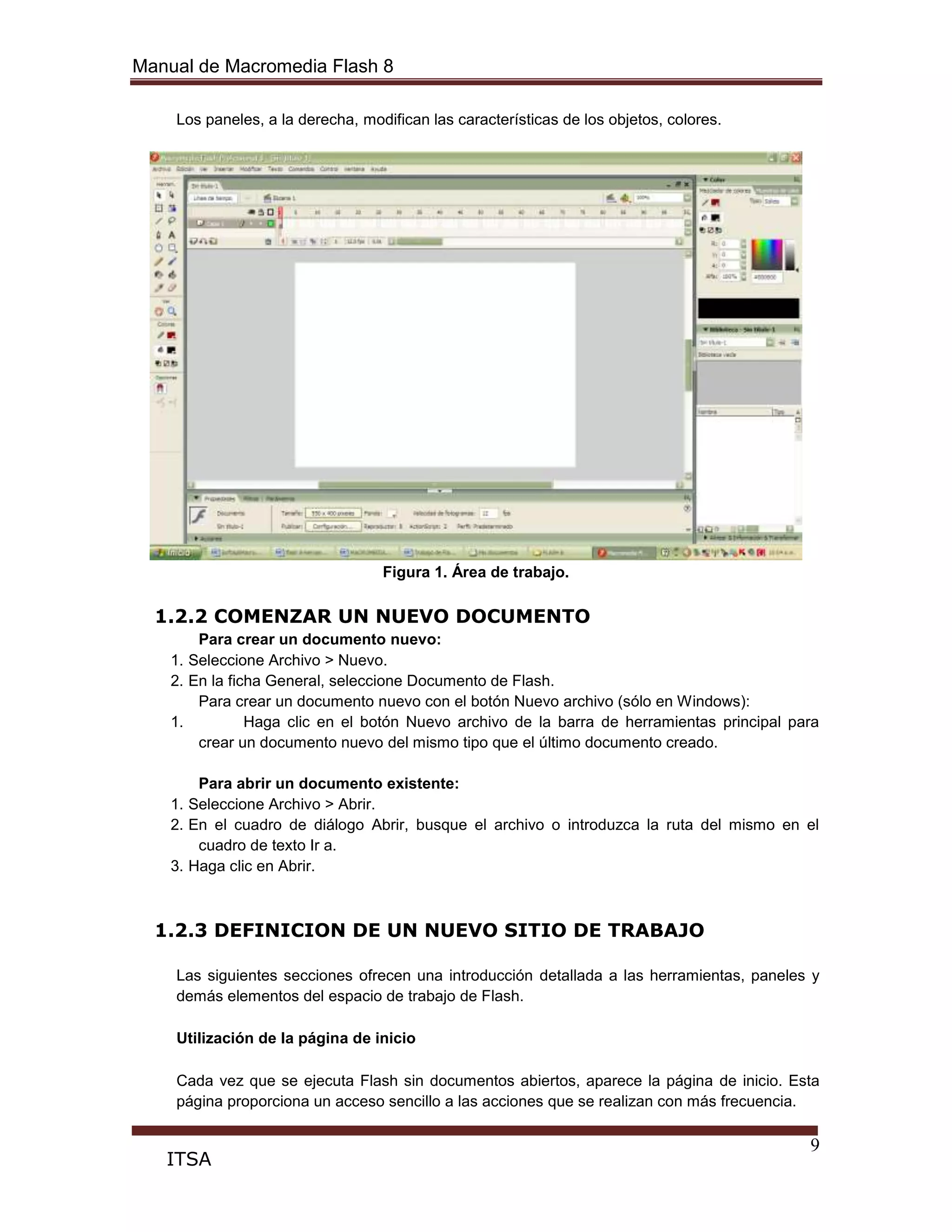Manual de Macromedia Flash 8
9
ITSA
Los paneles, a la derecha, modifican las características de los objetos, colores.
Figura 1. Área de trabajo.
1.2.2 COMENZAR UN NUEVO DOCUMENTO
Para crear un documento nuevo:
1. Seleccione Archivo > Nuevo.
2. En la ficha General, seleccione Documento de Flash.
Para crear un documento nuevo con el botón Nuevo archivo (sólo en Windows):
1. Haga clic en el botón Nuevo archivo de la barra de herramientas principal para
crear un documento nuevo del mismo tipo que el último documento creado.
Para abrir un documento existente:
1. Seleccione Archivo > Abrir.
2. En el cuadro de diálogo Abrir, busque el archivo o introduzca la ruta del mismo en el
cuadro de texto Ir a.
3. Haga clic en Abrir.
1.2.3 DEFINICION DE UN NUEVO SITIO DE TRABAJO
Las siguientes secciones ofrecen una introducción detallada a las herramientas, paneles y
demás elementos del espacio de trabajo de Flash.
Utilización de la página de inicio
Cada vez que se ejecuta Flash sin documentos abiertos, aparece la página de inicio. Esta
página proporciona un acceso sencillo a las acciones que se realizan con más frecuencia.
 