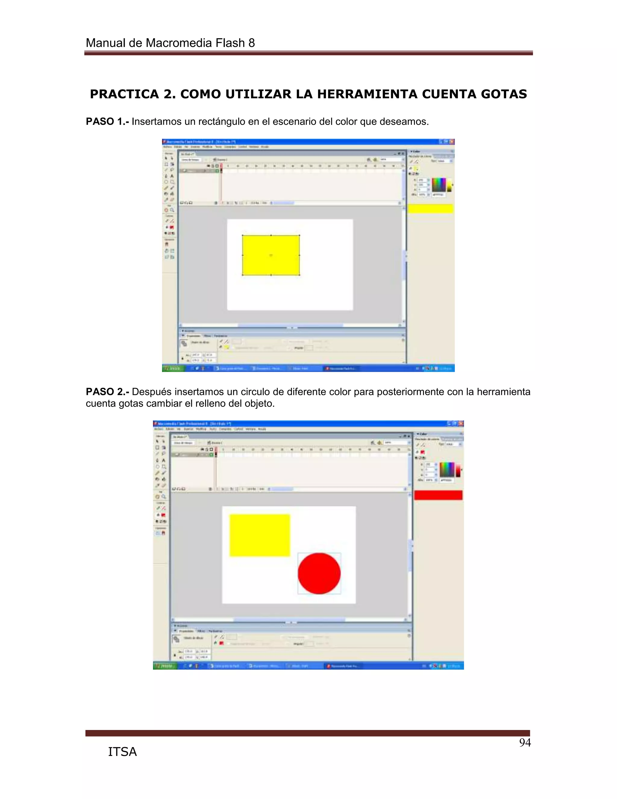 Manual de Macromedia Flash 8
94
ITSA
PRACTICA 2. COMO UTILIZAR LA HERRAMIENTA CUENTA GOTAS
PASO 1.- Insertamos un rectángulo en el escenario del color que deseamos.
PASO 2.- Después insertamos un circulo de diferente color para posteriormente con la herramienta
cuenta gotas cambiar el relleno del objeto.
 