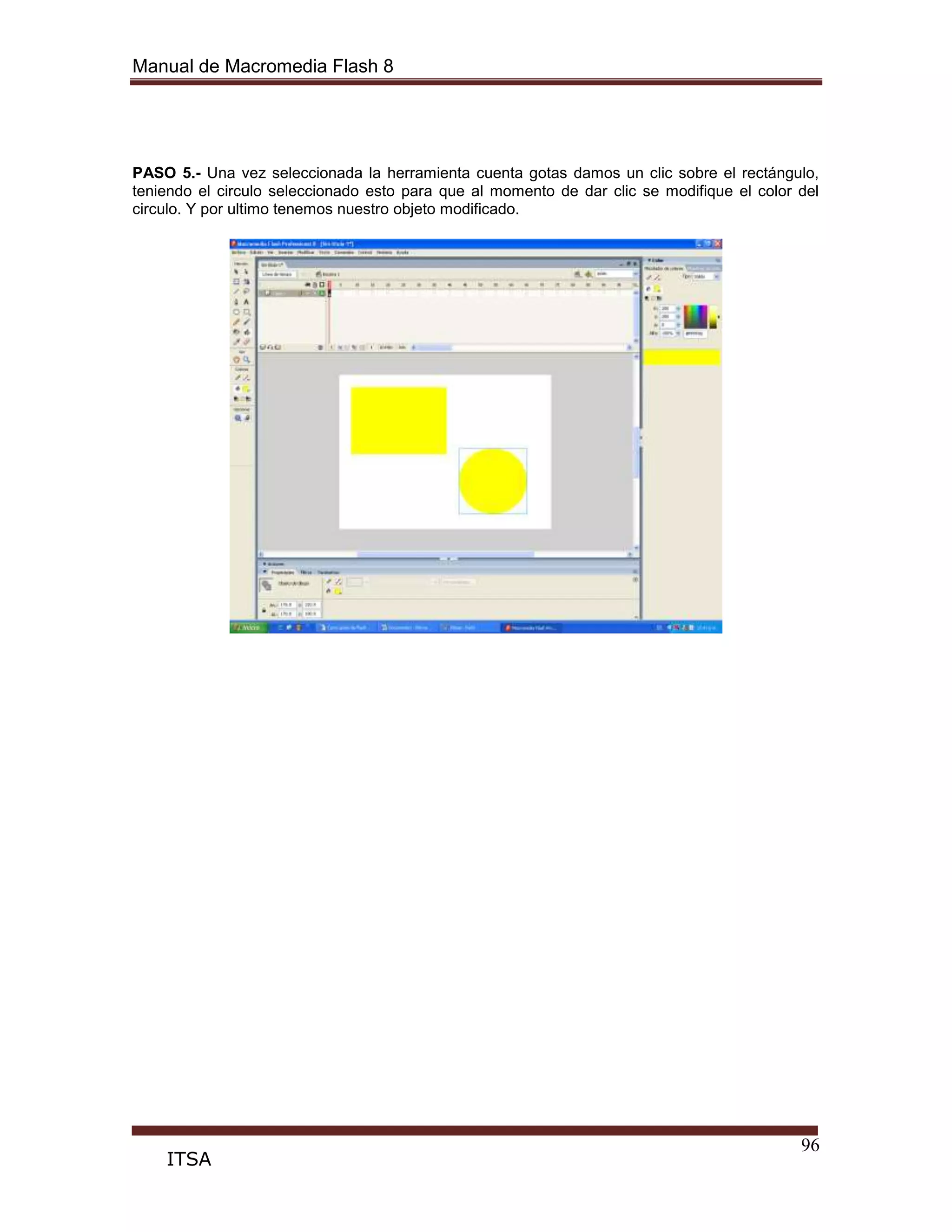 Manual de Macromedia Flash 8
96
ITSA
PASO 5.- Una vez seleccionada la herramienta cuenta gotas damos un clic sobre el rectángulo,
teniendo el circulo seleccionado esto para que al momento de dar clic se modifique el color del
circulo. Y por ultimo tenemos nuestro objeto modificado.
 
