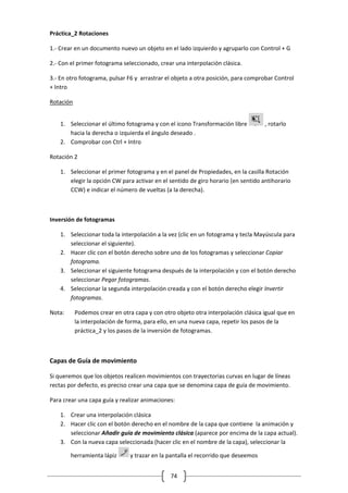 74
Práctica_2 Rotaciones
1.- Crear en un documento nuevo un objeto en el lado izquierdo y agruparlo con Control + G
2.- Con el primer fotograma seleccionado, crear una interpolación clásica.
3.- En otro fotograma, pulsar F6 y arrastrar el objeto a otra posición, para comprobar Control
+ Intro
Rotación
1. Seleccionar el último fotograma y con el icono Transformación libre , rotarlo
hacia la derecha o izquierda el ángulo deseado .
2. Comprobar con Ctrl + Intro
Rotación 2
1. Seleccionar el primer fotograma y en el panel de Propiedades, en la casilla Rotación
elegir la opción CW para activar en el sentido de giro horario (en sentido antihorario
CCW) e indicar el número de vueltas (a la derecha).
Inversión de fotogramas
1. Seleccionar toda la interpolación a la vez (clic en un fotograma y tecla Mayúscula para
seleccionar el siguiente).
2. Hacer clic con el botón derecho sobre uno de los fotogramas y seleccionar Copiar
fotograma.
3. Seleccionar el siguiente fotograma después de la interpolación y con el botón derecho
seleccionar Pegar fotogramas.
4. Seleccionar la segunda interpolación creada y con el botón derecho elegir Invertir
fotogramas.
Nota: Podemos crear en otra capa y con otro objeto otra interpolación clásica igual que en
la interpolación de forma, para ello, en una nueva capa, repetir los pasos de la
práctica_2 y los pasos de la inversión de fotogramas.
Capas de Guía de movimiento
Si queremos que los objetos realicen movimientos con trayectorias curvas en lugar de líneas
rectas por defecto, es preciso crear una capa que se denomina capa de guía de movimiento.
Para crear una capa guía y realizar animaciones:
1. Crear una interpolación clásica
2. Hacer clic con el botón derecho en el nombre de la capa que contiene la animación y
seleccionar Añadir guía de movimiento clásica (aparece por encima de la capa actual).
3. Con la nueva capa seleccionada (hacer clic en el nombre de la capa), seleccionar la
herramienta lápiz y trazar en la pantalla el recorrido que deseemos
 