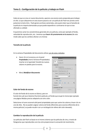 8
Tema 2.- Configuración de la película y trabajo en Flash
Cada vez que se crea un nuevo documento, aparece una escena vacía preparada para trabajar
en ella. Lo que ubiquemos en esta escena pasará a ser una película de Flash tan pronto como
pulsemos la tecla Intro. Flash genera archivos vectoriales, esto quiere decir que el tamaño de
la película no importa demasiado ya que puede expandirse o contraerse sin que se vea
afectada su calidad.
Si queremos variar las características generales de una película, como por ejemplo el fondo,
velocidad de reproducción, etc.. tenemos que hacer clic previamente en la escena (de este
modo sabe que los cambios afectan a la misma)
Tamaño de la película
En la ventana Propiedades del documento utilizar uno de estos métodos:
• Hacer clic en la escena y en el panel
Propiedades (menú Ventana>Propiedades)
insertar en el apartado Tamaño los nuevos
valores en píxeles para la escena.
• Menú Modificar>Documento
Color de fondo de escena
El color de fondo de la escena es blanco, pero en
función de cuál sea el destino final de la película y el fondo que ocupe la misma (por ejemplo
una página Web)es preciso adaptarla con otro color.
Seleccionar el icono escenario del panel propiedades para que uestre los colores y hacer clic en
uno de ellos. No se pueden asignar colores de fondo diferentes para escenas diferentes de la
misma película ( se puede recubrir con un rectángulo de relleno del color deseado).
Cambiar la reproducción de la película
Las películas sde Flash se basan en el mismo sistema que las películas de cine, a través de
fotogramas que reproducidos uno tras otro proporcionan la sensación de movimiento.
 