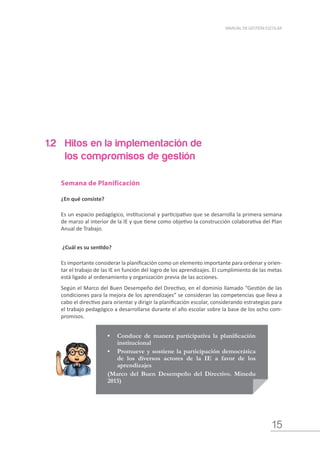 15
MANUAL DE GESTIÓN ESCOLAR
•	 Conduce de manera participativa la planificación
institucional
•	 Promueve y sostiene la participación democrática
de los diversos actores de la IE a favor de los
aprendizajes
(Marco del Buen Desempeño del Directivo. Minedu
2013)
1.2 	 Hitos en la implementación de 	
	 los compromisos de gestión
Semana de Planificación
¿En qué consiste?
Es un espacio pedagógico, institucional y participativo que se desarrolla la primera semana
de marzo al interior de la IE y que tiene como objetivo la construcción colaborativa del Plan
Anual de Trabajo.
¿Cuál es su sentido?
Es importante considerar la planificación como un elemento importante para ordenar y orien-
tar el trabajo de las IE en función del logro de los aprendizajes. El cumplimiento de las metas
está ligado al ordenamiento y organización previa de las acciones.
Según el Marco del Buen Desempeño del Directivo, en el dominio llamado “Gestión de las
condiciones para la mejora de los aprendizajes” se consideran las competencias que lleva a
cabo el directivo para orientar y dirigir la planificación escolar, considerando estrategias para
el trabajo pedagógico a desarrollarse durante el año escolar sobre la base de los ocho com-
promisos.
 