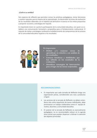 17
MANUAL DE GESTIÓN ESCOLAR
¿Cuál es su sentido?
Son espacios de reflexión que permiten revisar las prácticas pedagógicas, tomar decisiones
y realizar reajustes para la mejora de los aprendizajes. Se desarrollan acciones de evaluación
de los resultados obtenidos con el objetivo de demostrar el avance en las metas propuestas
y proponer acciones y estrategias de reajuste.
Es importante tener en cuenta la participación de la comunidad educativa, con quien se es-
tablece una comunicación horizontal y propositiva para el fortalecimiento institucional. El
reajuste de metas y estrategias conllevará al establecimiento de compromisos de los actores
de la comunidad educativa respecto a los resultados.
Es importante:
•	 Definir y/o reajustar metas de
aprendizaje en relación a un análisis de
los resultados.
•	 Conocer fortalezas y debilidades que
han influido en los resultados de la
evaluación.
•	 Identificar estrategias de intervención
para el logro de las metas reajustadas.
RECOMENDACIONES
•	 Es importante que cada Jornada de Reflexión tenga una
organización previa, considerando una ruta y productos
a lograr.
•	 Las acciones de la Jornada de Reflexión no deben enten-
derse solo como repartición de tareas individuales; debe
promoverse un trabajo colaborativo entre el equipo di-
rectivo, docentes y comunidad educativa.
•	 El carácter de la Jornada de Reflexión es esencialmente
pedagógico; no es recomendable colocar en la agenda
otros temas que puedan dispersar o distraer la atención
del objetivo primordial.
 