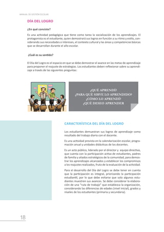 18
MANUAL DE GESTIÓN ESCOLAR
DÍA DEL LOGRO
¿En qué consiste?
Es una actividad pedagógica que tiene como tarea la socialización de los aprendizajes. El
protagonista es el estudiante, quien demostrará sus logros en función a su ritmo y estilo, con-
siderando sus necesidades e intereses, el contexto cultural y las áreas y competencias básicas
que se desarrollan durante el año escolar.
¿Cuál es su sentido?
El Día del Logro es el espacio en que se debe demostrar el avance en las metas de aprendizaje
para proponer el reajuste de estrategias. Los estudiantes deben reflexionar sobre su aprendi-
zaje a través de las siguientes preguntas:
CARACTERÍSTICA DEL DÍA DEL LOGRO
Los estudiantes demuestran sus logros de aprendizaje como
resultado del trabajo diario con el docente.
Es una actividad prevista en la calendarización escolar, progra-
mación anual y unidades didácticas de los docentes.
Es un acto público, liderado por el director y equipo directivo,
que cuenta con la participación activa de estudiantes, padres
de familia y aliados estratégicos de la comunidad, para demos-
trar los aprendizajes alcanzados y establecer los compromisos
a los reajustes realizados, fruto de la evaluación de la actividad.
Para el desarrollo del Día del Logro se debe tener en cuenta
que la participación es integral, priorizando la participación
estudiantil, por lo que debe evitarse que solo algunos estu-
diantes muestren sus avances. Se debe considerar la elabora-
ción de una “ruta de trabajo” que establezca la organización,
considerando las diferencias de edades (nivel inicial), grados y
niveles de los estudiantes (primaria y secundaria).
¿QUÉ APRENDÍ?
¿PARA QUÉ SIRVE LO APRENDIDO?
¿CÓMO LO APRENDÍ?
¿QUÉ DESEO APRENDER
 