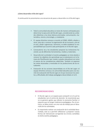 19
MANUAL DE GESTIÓN ESCOLAR
¿Cómo desarrollar el Día del Logro?
A continuación te presentamos una secuencia de pasos a desarrollar en el Día del Logro:
•	 Toda la comunidad educativa se reúne de manera anticipada para
determinar la ejecución del Día del Logro, considerando las unida-
des didácticas y las áreas básicas priorizadas: comunicación, ma-
temática, ciencia y tecnología, y ciudadanía.
•	 El equipo directivo convoca a reunión al CONEI, APAFA, aliados y
otros, para dar a conocer la organización de las acciones y, de ser
el caso, añadir sugerencias. Asimismo, se debe establecer la res-
ponsabilidad que asumirá cada participante en el Día del Logro.
•	 Convocatoria: las y los estudiantes preparan las invitaciones ha-
ciendo uso de diferentes herramientas, medios y materiales.
•	 Desarrollo de la actividad: el evento pedagógico se inicia dando a
conocer los objetivos de aprendizaje que se plantearon en la Se-
mana de Planificación (por niveles y grados educativos) así como
el avance de las competencias adquiridas. También se exponen
las metas alcanzadas y mostradas en las producciones de los es-
tudiantes.
•	 Evaluación de las acciones desarrolladas en el Día del Logro: el
equipo directivo convoca a la comunidad educativa para una reu-
nión de evaluación del Día de Logro en el que reconocen los acier-
tos y dificultades del trabajo pedagógico desarrollado en la IE.
RECOMENDACIONES
•	 El Día de Logro es un espacio para compartir en el cual los
estudiantes son el centro de atención. Se recomienda que
no se generen gastos que afecten la economía familiar ni
espacios que no tengan implicancia pedagógica. Por el con-
trario, se debe contar con una ruta de trabajo para el desa-
rrollo de las actividades.
•	 Es importante realizar una evaluación de la actividad desa-
rrollada, esto va a permitir reflexionar y proponer nuevas
formas de intervención corrigiendo los errores cometidos
en dicho evento pedagógico.
 