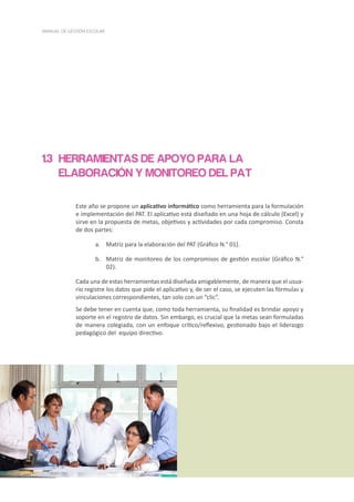 20
MANUAL DE GESTIÓN ESCOLAR
HERRAMIENTAS DE APOYO PARA LA
ELABORACIÓN Y MONITOREO DEL PAT
Este año se propone un aplicativo informático como herramienta para la formulación
e implementación del PAT. El aplicativo está diseñado en una hoja de cálculo (Excel) y
sirve en la propuesta de metas, objetivos y actividades por cada compromiso. Consta
de dos partes:
a.	 Matriz para la elaboración del PAT (Gráfico N.° 01).
b.	 Matriz de monitoreo de los compromisos de gestión escolar (Gráfico N.°
02).
Cada una de estas herramientas está diseñada amigablemente, de manera que el usua-
rio registre los datos que pide el aplicativo y, de ser el caso, se ejecuten las fórmulas y
vinculaciones correspondientes, tan solo con un “clic”.
Se debe tener en cuenta que, como toda herramienta, su finalidad es brindar apoyo y
soporte en el registro de datos. Sin embargo, es crucial que la metas sean formuladas
de manera colegiada, con un enfoque crítico/reflexivo, gestionado bajo el liderazgo
pedagógico del equipo directivo.
1.3
 