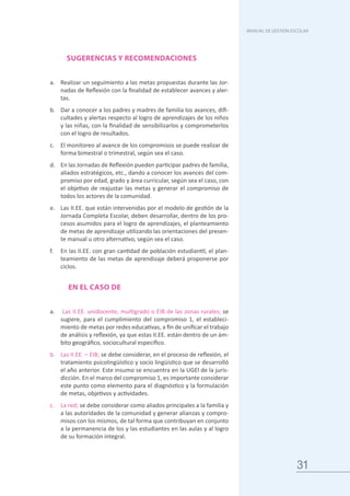 31
MANUAL DE GESTIÓN ESCOLAR
SUGERENCIAS Y RECOMENDACIONES
a.	 Realizar un seguimiento a las metas propuestas durante las Jor-
nadas de Reflexión con la finalidad de establecer avances y aler-
tas.
b.	 Dar a conocer a los padres y madres de familia los avances, difi-
cultades y alertas respecto al logro de aprendizajes de los niños
y las niñas, con la finalidad de sensibilizarlos y comprometerlos
con el logro de resultados.
c.	 El monitoreo al avance de los compromisos se puede realizar de
forma bimestral o trimestral, según sea el caso.
d.	 En las Jornadas de Reflexión pueden participar padres de familia,
aliados estratégicos, etc., dando a conocer los avances del com-
promiso por edad, grado y área curricular, según sea el caso, con
el objetivo de reajustar las metas y generar el compromiso de
todos los actores de la comunidad.
e.	 Las II.EE. que están intervenidas por el modelo de gestión de la
Jornada Completa Escolar, deben desarrollar, dentro de los pro-
cesos asumidos para el logro de aprendizajes, el planteamiento
de metas de aprendizaje utilizando las orientaciones del presen-
te manual u otro alternativo, según sea el caso.
f.	 En las II.EE. con gran cantidad de población estudiantil, el plan-
teamiento de las metas de aprendizaje deberá proponerse por
ciclos.
EN EL CASO DE
a.	 Las II.EE. unidocente, multigrado o EIB de las zonas rurales; se
sugiere, para el cumplimiento del compromiso 1, el estableci-
miento de metas por redes educativas, a fin de unificar el trabajo
de análisis y reflexión, ya que estas II.EE. están dentro de un ám-
bito geográfico, sociocultural específico.
b.	 Las II.EE. – EIB; se debe considerar, en el proceso de reflexión, el
tratamiento psicolingüístico y socio lingüístico que se desarrolló
el año anterior. Este insumo se encuentra en la UGEl de la juris-
dicción. En el marco del compromiso 1, es importante considerar
este punto como elemento para el diagnóstico y la formulación
de metas, objetivos y actividades.
c.	 La red; se debe considerar como aliados principales a la familia y
a las autoridades de la comunidad y generar alianzas y compro-
misos con los mismos, de tal forma que contribuyan en conjunto
a la permanencia de los y las estudiantes en las aulas y al logro
de su formación integral.
 