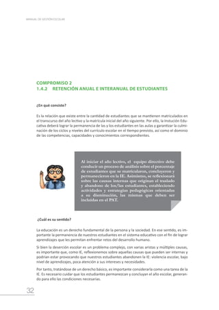 32
MANUAL DE GESTIÓN ESCOLAR
COMPROMISO 2
1.4.2	 RETENCIÓN ANUAL E INTERANUAL DE ESTUDIANTES
¿En qué consiste?
Es la relación que existe entre la cantidad de estudiantes que se mantienen matriculados en
el transcurso del año lectivo y la matrícula inicial del año siguiente. Por ello, la Instución Edu-
cativa deberá lograr la permanencia de las y los estudiantes en las aulas y garantizar la culmi-
nación de los ciclos y niveles del currículo escolar en el tiempo previsto, así como el dominio
de las competencias, capacidades y conocimientos correspondientes.
Al iniciar el año lectivo, el equipo directivo debe
conducir un proceso de análisis sobre el porcentaje
de estudiantes que se matricularon, concluyeron y
permanecieron en la IE. Asimismo, se reflexionará
sobre las causas internas que originan el traslado
y abandono de los/las estudiantes, estableciendo
actividades y estrategias pedagógicas orientadas
a su disminución, las mismas que deben ser
incluidas en el PAT.
¿Cuál es su sentido?
La educación es un derecho fundamental de la persona y la sociedad. En ese sentido, es im-
portante la permanencia de nuestros estudiantes en el sistema educativo con el fin de lograr
aprendizajes que les permitan enfrentar retos del desarrollo humano.
Si bien la deserción escolar es un problema complejo, con varias aristas y múltiples causas,
es importante que, como IE, reflexionemos sobre aquellas causas que pueden ser internas y
podrían estar provocando que nuestros estudiantes abandonen la IE: violencia escolar, bajo
nivel de aprendizajes, poca atención a sus intereses y necesidades.
Por tanto, tratándose de un derecho básico, es importante considerarla como una tarea de la
IE. Es necesario cuidar que los estudiantes permanezcan y concluyan el año escolar, generan-
do para ello las condiciones necesarias.
 