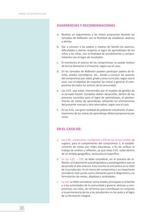 36
MANUAL DE GESTIÓN ESCOLAR
SUGERENCIAS Y RECOMENDACIONES
a.	 Realizar un seguimiento a las metas propuestas durante las
Jornadas de Reflexión con la finalidad de establecer avances
y alertas.
b.	 Dar a conocer a los padres y madres de familia los avances,
dificultades y alertas respecto al logro de aprendizajes de los
niños y las niñas, con la finalidad de sensibilizarlos y compro-
meterlos con el logro de resultados.
c.	 El monitoreo al avance de los compromisos se puede realizar
de forma bimestral o trimestral, según sea el caso.
d.	 En las Jornadas de Reflexión pueden participar padres de fa-
milia, aliados estratégicos, etc., dando a conocer los avances
del compromiso por edad, grado y área curricular, según sea el
caso, con el objetivo de reajustar las metas y generar el com-
promiso de todos los actores de la comunidad.
e.	 Las II.EE. que están intervenidas por el modelo de gestión de
la Jornada Escolar Completa deben desarrollar, dentro de los
procesos asumidos para el logro de aprendizajes, el plantea-
miento de metas de aprendizaje utilizando las orientaciones
del presente manual u otro alternativo, según sea el caso.
f.	 En las II.EE. con gran cantidad de población estudiantil, el plan-
teamiento de las metas de aprendizaje deberá proponerse por
ciclos.
EN EL CASO DE:
a.	 Las II.EE. unidocente, multigrado o EIB de las zonas rurales; se
sugiere, para el cumplimiento del compromiso 1, el estable-
cimiento de metas por redes educativas, a fin de unificar el
trabajo de análisis y reflexión, ya que estas II.EE. están dentro
de un ámbito geográfico, sociocultural específico.
b.	 En las II.EE. – EIB; se debe considerar, en el proceso de re-
flexión, el tratamiento psicolingüístico y sociolingüístico que se
desarrolló el año anterior. Este insumo se encuentra en la UGEl
de la jurisdicción. En el marco del compromiso 1 es importante
considerar este punto como elemento para el diagnóstico y la
formulación de metas, objetivos y actividades.
c.	 La red; se debe considerar como aliados principales a la familia
y a las autoridades de la comunidad y generar alianzas y com-
promisos con ellos, de tal forma que contribuyan en conjunto
a la permanencia de los y las estudiantes en las aulas y al logro
de su formación integral.
 