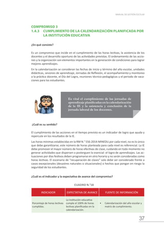 37
MANUAL DE GESTIÓN ESCOLAR
COMPROMISO 3
1.4.3	 CUMPLIMIENTO DE LA CALENDARIZACIÓN PLANIFICADA POR 	
		 LA INSTITUCIÓN EDUCATIVA
¿En qué consiste?
Es un compromiso que incide en el cumplimiento de las horas lectivas, la asistencia de los
docentes y el desarrollo oportuno de las actividades previstas. El ordenamiento de las accio-
nes y la organización son elementos importantes en la generación de condiciones para lograr
mejores aprendizajes.
En la calendarización se consideran las fechas de inicio y término del año escolar, unidades
didácticas, sesiones de aprendizaje, Jornadas de Reflexión, el acompañamiento y monitoreo
a la práctica docente, el Día del Logro, reuniones técnico-pedagógicas y el periodo de vaca-
ciones para los estudiantes.
Es vital el cumplimiento de las jornadas de
aprendizaje planificadas en la calendarización
de la IE y la asistencia y conclusión de la
jornada laboral de los docentes.
¿Cuál es su sentido?
El cumplimiento de las acciones en el tiempo previsto es un indicador de logro que ayuda y
repercute en los resultados de la IE.
Las horas mínimas establecidas en la RM N.° 556-2014-MINEDU por cada nivel, no es lo único
que debe garantizarse; este número de horas planteada para cada nivel es referencial. La IE
debe promover el mayor número de horas efectivas de clase, cuidando en todo momento no
generar actividades que dispersen o posterguen lo esencial: el logro de aprendizajes. Las ac-
tuaciones por días festivos deben programarse en otro horario y no serán consideradas como
horas lectivas. El escenario de “recuperación de clases” solo debe ser considerado frente a
casos excepcionales (desastres naturales o situacionales) o hechos que pongan en riesgo la
seguridad de los estudiantes.
¿Cuál es el indicador y la expectativa de avance del compromiso?
CUADRO N.°18
INDICADOR EXPECTATIVA DE AVANCE FUENTE DE INFORMACIÓN
Porcentaje de horas lectivas
cumplidas.
La institución educativa
cumple el 100% de horas
lectivas planificadas en la
calendarización.
•	 Calendarización del año escolar y
matriz de cumplimiento.
 