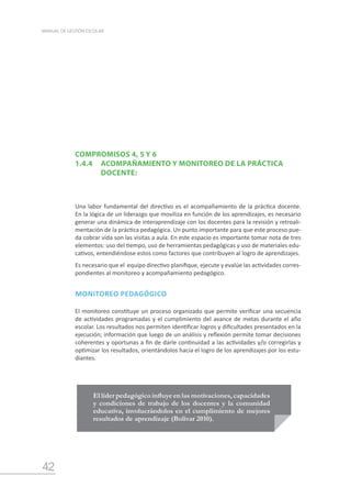 42
MANUAL DE GESTIÓN ESCOLAR
El líder pedagógico influye en las motivaciones, capacidades
y condiciones de trabajo de los docentes y la comunidad
educativa, involucrándolos en el cumplimiento de mejores
resultados de aprendizaje (Bolívar 2010).
COMPROMISOS 4, 5 Y 6
1.4.4	 ACOMPAÑAMIENTO Y MONITOREO DE LA PRÁCTICA
		 DOCENTE:
Una labor fundamental del directivo es el acompañamiento de la práctica docente.
En la lógica de un liderazgo que moviliza en función de los aprendizajes, es necesario
generar una dinámica de interaprendizaje con los docentes para la revisión y retroali-
mentación de la práctica pedagógica. Un punto importante para que este proceso pue-
da cobrar vida son las visitas a aula. En este espacio es importante tomar nota de tres
elementos: uso del tiempo, uso de herramientas pedagógicas y uso de materiales edu-
cativos, entendiéndose estos como factores que contribuyen al logro de aprendizajes.
Es necesario que el equipo directivo planifique, ejecute y evalúe las actividades corres-
pondientes al monitoreo y acompañamiento pedagógico.
MONITOREO PEDAGÓGICO
El monitoreo constituye un proceso organizado que permite verificar una secuencia
de actividades programadas y el cumplimiento del avance de metas durante el año
escolar. Los resultados nos permiten identificar logros y dificultades presentados en la
ejecución; información que luego de un análisis y reflexión permite tomar decisiones
coherentes y oportunas a fin de darle continuidad a las actividades y/o corregirlas y
optimizar los resultados, orientándolos hacia el logro de los aprendizajes por los estu-
diantes.
 