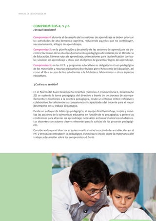 44
MANUAL DE GESTIÓN ESCOLAR
COMPROMISOS 4, 5 y 6
¿En qué consisten?
Compromiso 4: durante el desarrollo de las sesiones de aprendizaje se deben priorizar
las actividades de alta demanda cognitiva, reduciendo aquellas que no contribuyen,
necesariamente, al logro de aprendizajes.
Compromiso 5: en la planificación y desarrollo de las sesiones de aprendizaje los do-
centes hacen uso de las diversas herramientas pedagógicas brindadas por el Ministerio
de Educación, llámese rutas de aprendizaje, orientaciones para la planificación curricu-
lar, sesiones de aprendizaje u otras, con el objetivo de garantizar logros de aprendizaje.
Compromiso 6: en las II.EE. y programas educativos es obligatorio el uso pedagógico
de los materiales y recursos educativos distribuidos por el Ministerio de Educación, así
como el libre acceso de los estudiantes a la biblioteca, laboratorios u otros espacios
educativos.
¿Cuál es su sentido?
En el Marco del Buen Desempeño Directivo (Dominio 2, Competencia 6, Desempeño
20) se sustenta la tarea pedagógica del directivo a través de un proceso de acompa-
ñamiento y monitoreo a la práctica pedagógica, desde un enfoque crítico–reflexivo y
colaborativo, fortaleciendo las competencias y capacidades del docente para el mejor
desempeño de su trabajo pedagógico.
Desde un enfoque de liderazgo pedagógico, el equipo directivo influye, inspira y movi-
liza las acciones de la comunidad educativa en función de lo pedagógico, y genera las
condiciones para alcanzar los aprendizajes necesarios en todas y todos los estudiantes.
Los docentes son actores clave y relevantes para la calidad de los procesos pedagógi-
cos.
Considerando que el director es quien moviliza todas las actividades establecidas en el
PAT y el trabajo centrado en lo pedagógico, es necesario incidir sobre la importancia del
trabajo a desarrollar sobre los compromisos 4, 5 y 6.
 