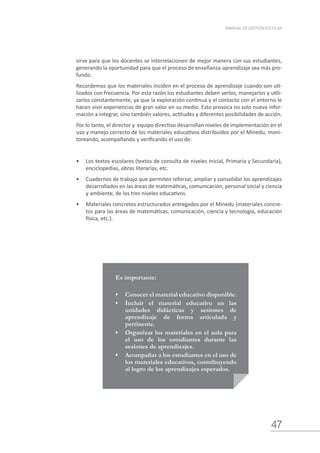 47
MANUAL DE GESTIÓN ESCOLAR
sirve para que los docentes se interrelacionen de mejor manera con sus estudiantes,
generando la oportunidad para que el proceso de enseñanza-aprendizaje sea más pro-
fundo.
Recordemos que los materiales inciden en el proceso de aprendizaje cuando son uti-
lizados con frecuencia. Por esta razón los estudiantes deben verlos, manejarlos y utili-
zarlos constantemente, ya que la exploración continua y el contacto con el entorno le
hacen vivir experiencias de gran valor en su medio. Esto provoca no solo nueva infor-
mación a integrar, sino también valores, actitudes y diferentes posibilidades de acción.
Por lo tanto, el director y equipo directivo desarrollan niveles de implementación en el
uso y manejo correcto de los materiales educativos distribuidos por el Minedu, moni-
toreando, acompañando y verificando el uso de:
•	 Los textos escolares (textos de consulta de niveles Inicial, Primaria y Secundaria),
enciclopedias, obras literarias, etc.
•	 Cuadernos de trabajo que permiten reforzar, ampliar y consolidar los aprendizajes
desarrollados en las áreas de matemáticas, comunicación, personal social y ciencia
y ambiente, de los tres niveles educativos.
•	 Materiales concretos estructurados entregados por el Minedu (materiales concre-
tos para las áreas de matemáticas, comunicación, ciencia y tecnología, educación
física, etc.).
Es importante:
•	 Conocer el material educativo disponible.
•	 Incluir el material educativo en las
unidades didácticas y sesiones de
aprendizaje de forma articulada y
pertinente.
•	 Organizar los materiales en el aula para
el uso de los estudiantes durante las
sesiones de aprendizajes.
•	 Acompañar a los estudiantes en el uso de
los materiales educativos, contribuyendo
al logro de los aprendizajes esperados.
 