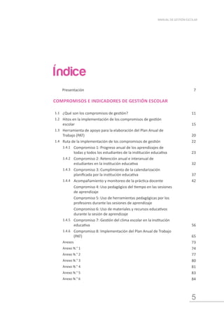 5
MANUAL DE GESTIÓN ESCOLAR
Presentación 7
COMPROMISOS E INDICADORES DE GESTIÓN ESCOLAR
1.1 ¿Qué son los compromisos de gestión? 11
1.2 Hitos en la implementación de los compromisos de gestión
escolar 15
1.3 Herramienta de apoyo para la elaboración del Plan Anual de
Trabajo (PAT) 20
1.4 Ruta de la implementación de los compromisos de gestión 22
1.4.1 Compromiso 1: Progreso anual de los aprendizajes de
todas y todos los estudiantes de la institución educativa 23
1.4.2 Compromiso 2: Retención anual e interanual de
estudiantes en la institución educativa 32
1.4.3 Compromiso 3: Cumplimiento de la calendarización
planificada por la institución educativa 37
1.4.4 Acompañamiento y monitoreo de la práctica docente 42
Compromiso 4: Uso pedagógico del tiempo en las sesiones
de aprendizaje
Compromiso 5: Uso de herramientas pedagógicas por los
profesores durante las sesiones de aprendizaje
Compromiso 6: Uso de materiales y recursos educativos
durante la sesión de aprendizaje
1.4.5 Compromiso 7: Gestión del clima escolar en la institución
educativa 56
1.4.6 Compromiso 8: Implementación del Plan Anual de Trabajo
(PAT) 65
Anexos 73
Anexo N.° 1 74
Anexo N.° 2 77
Anexo N.° 3 80
Anexo N.° 4 81
Anexo N.° 5 83
Anexo N.° 6 84
Índice
 