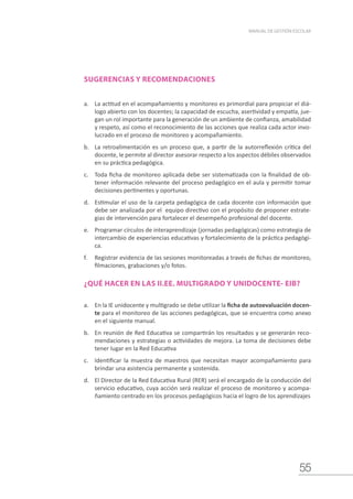 55
MANUAL DE GESTIÓN ESCOLAR
SUGERENCIAS Y RECOMENDACIONES
a.	 La actitud en el acompañamiento y monitoreo es primordial para propiciar el diá-
logo abierto con los docentes; la capacidad de escucha, asertividad y empatía, jue-
gan un rol importante para la generación de un ambiente de confianza, amabilidad
y respeto, así como el reconocimiento de las acciones que realiza cada actor invo-
lucrado en el proceso de monitoreo y acompañamiento.
b.	 La retroalimentación es un proceso que, a partir de la autorreflexión crítica del
docente, le permite al director asesorar respecto a los aspectos débiles observados
en su práctica pedagógica.
c.	 Toda ficha de monitoreo aplicada debe ser sistematizada con la finalidad de ob-
tener información relevante del proceso pedagógico en el aula y permitir tomar
decisiones pertinentes y oportunas.
d.	 Estimular el uso de la carpeta pedagógica de cada docente con información que
debe ser analizada por el equipo directivo con el propósito de proponer estrate-
gias de intervención para fortalecer el desempeño profesional del docente.
e.	 Programar círculos de interaprendizaje (jornadas pedagógicas) como estrategia de
intercambio de experiencias educativas y fortalecimiento de la práctica pedagógi-
ca.
f.	 Registrar evidencia de las sesiones monitoreadas a través de fichas de monitoreo,
filmaciones, grabaciones y/o fotos.
¿QUÉ HACER EN LAS II.EE. MULTIGRADO Y UNIDOCENTE- EIB?
a.	 En la IE unidocente y multigrado se debe utilizar la ficha de autoevaluación docen-
te para el monitoreo de las acciones pedagógicas, que se encuentra como anexo
en el siguiente manual.
b.	 En reunión de Red Educativa se compartirán los resultados y se generarán reco-
mendaciones y estrategias o actividades de mejora. La toma de decisiones debe
tener lugar en la Red Educativa
c.	 Identificar la muestra de maestros que necesitan mayor acompañamiento para
brindar una asistencia permanente y sostenida.
d.	 El Director de la Red Educativa Rural (RER) será el encargado de la conducción del
servicio educativo, cuya acción será realizar el proceso de monitoreo y acompa-
ñamiento centrado en los procesos pedagógicos hacia el logro de los aprendizajes
 