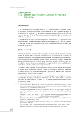56
MANUAL DE GESTIÓN ESCOLAR
COMPROMISO 7
1.4.5	 GESTIÓN DEL CLIMA ESCOLAR EN LA INSTITUCIÓN 		
		 EDUCATIVA
¿En qué consiste?
Es un compromiso que busca lograr en las II.EE. una convivencia favorable, basada
en el respeto, la tolerancia, el buen trato, la igualdad, el ejercicio de los derechos, el
cumplimiento de los deberes y la no violencia escolar, asegurando la prevención y la
atención oportuna de los conflictos y casos de violencia escolar que se suscitan en la
institución educativa.
Es importante puntualizar que este compromiso tiene una línea de implementación,
desde el Minedu, a través del Sistema Especializado de Atención de Casos de Violencia
Escolar (SíseVe) que tiene como objetivo prevenir y atender los casos de violencia que
se suscitan en las II.EE.
¿Cuál es su sentido?
Por clima escolar nos referimos a las interacciones que se establecen entre los inte-
grantes de la comunidad educativa, considerando las características de la escuela (el
diseño arquitectónico, su estructura organizacional y el estilo de dirección, entre otros),
el comportamiento organizacional (productividad, ausentismo, rotación, satisfacción
laboral, nivel de tensión), el ambiente social (compañerismo, los conflictos entre per-
sonas) y las características personales de los integrantes de la comunidad educativa
(aptitudes y actitudes, motivaciones, expectativas)1
.
La evidencia internacional es clara al afirmar que el clima escolar impacta directamente
en el logro de los aprendizajes2
. Es decir, cuando los escolares se llevan bien, suelen sa-
car mejores notas3
. En cambio, en las escuelas y aulas donde la violencia es frecuente,
sus estudiantes obtienen peores notas4 5 6
.
En nuestro país la violencia escolar es un problema de gran escala. Según la Encuesta
Global de Salud Escolar, realizada por el Ministerio de Salud el año 2011, se encontró
que el 38% de estudiantes (43,4% niños y 32,4% niñas) reportaron haber sido víctimas
de agresiones físicas7
.
1.	 Cohen, J.; McCabe; L., Michelli; N. M., y Pickeral, T. (2009). School climate: Research, policy, practice,
and teacher education. Teachers College Record, 111. Recuperado el 12 Setiembre de 2012 de http://
www.tcrecord.org/content.asp?contentid=15220
2.	 Laboratorio Latinoamericano de Evaluación de la Calidad de Educación (2013). Análisis del Clima es-
colar: ¿Poderoso factor que explica el aprendizaje en América Latina y el Caribe? Santiago: OREAL/
UNESCO.
3.	 Newgent, R.A., Lee, S.M. & Daniel, A.F. (2007). Interracial best friendships: Relationship with 10th
graders’ academic achievement level. Professional School Counseling, 11(2), 98-104.
4.	 Gottfredson, D. C., & DiPietro, S. M. (2010). School Size, Social Capital, and Student Victimization.
Sociology of Education, 84(1), 69-89.
5.	 Román, M., & Murillo, J. (2011). América Latina: violencia entre estudiantes y desempeño escolar.
Revista CEPAL, 104, 37-54.
6.	 Díaz-Aguado, M. (2005). Condiciones básicas para mejorar la convivencia escolar. Madrid, España.
7.	 Ministerio de Salud (2011) Encuesta Global de Salud Escolar: Resultados – Perú. Lima: Minsa.
 