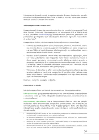 57
MANUAL DE GESTIÓN ESCOLAR
Esta evidencia demanda no solo la oportuna atención de casos sino también una ade-
cuada estrategia prevención y atención de la violencia escolar y vulneración de dere-
chos que favorezca un buen clima escolar.
¿Cómo se gestiona el clima escolar?
Para gestionar el clima escolar, tanto el equipo directivo como los integrantes del Comi-
té de Tutoría y Orientación Educativa cuentan con lineamientos (RSG N.°364-2014-MI-
NEDU)8
, un sistema (www.siseve.pe) y diversos recursos (materiales, protocolos y ca-
pacitaciones) que llegarán a las IE a través de las direcciones regionales y las unidades
de gestión local9
.
Para gestionar el clima escolar conviene clarificar algunos conceptos claves:
•	 Conflicto: es una situación en la que percepciones, intereses, necesidades, valores
y/o creencias de una persona o grupo son incompatibles con los de otra persona
o grupo. Si bien el incidente puede solucionarse entre los protagonistas, a veces
requieren de la intervención de otra persona10
.
•	 Violencia escolar: se refiere a «toda forma de violencia física o psicológica, lesio-
nes y abuso, abandono o trato negligente, malos tratos o explotación, incluido el
abuso sexual» que ocurre entre escolares, entre adultos y escolares y contra la
propiedad, tanto dentro de la escuela como en sus inmediaciones, entre la escuela
y el hogar y a través de las nuevas tecnologías de información y comunicación (Fa-
cebook, YouTube, mensajes de texto, por ejemplo)11
.
•	 Vulneración de derechos: se refiere a circunstancias, situaciones o hechos que obs-
taculizan o afectan el ejercicio de los derechos de las niñas, niños y adolescentes;
tienen origen diverso y suelen causar efectos negativos en el logro de sus aprendi-
zajes y el desarrollo integral.
Pasemos a revisar los conceptos en detalle:
Conflictos en la escuela
Los siguientes conflictos son los más frecuentes en una comunidad educativa:
Entre estudiantes: que pueden ser de dos tipos: los conflictos entre pares se refieren
a situaciones en las que no ha sido posible establecer acuerdos, consensos entre dos
o más estudiantes.
Entre docentes y estudiantes: que se dan por diversos factores como por ejemplo,
intolerancia frente a la diversidad, perspectivas generacionales, falta de empatía; así
como situaciones de desigualdad y abuso de poder por parte de las y los docentes,
indisciplina de las y los estudiantes, entre otros. Este tipo de conflictos afectan la con-
vivencia escolar.
8.	 Resolución de Secretaría General N.° 364-2014-Minedu, que aprueba los Lineamientos para la Imple-
mentación de la Estrategia Nacional contra la Violencia Escolar.
9.	 Ver Ministerio de Educación (2015) Guía para la convivencia escolar: protocolos para prevenir y aten-
der casos de violencia escolar. Lima: Minedu.
10.	 Domínguez, R. y García, S. (2003) Introducción a la Teoría del Conflicto en las Organizaciones. Madrid:
Servicio de Publicaciones Universidad Rey Juan Carlos.
11.	 Ministerio de Educación del Perú, (2013). Paz Escolar: Estrategia Nacional contra la Violencia Escolar.
(2013-16). Lima: Dirección General de Desarrollo de Instituciones Educativas.
 