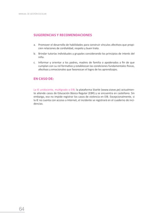 64
MANUAL DE GESTIÓN ESCOLAR
SUGERENCIAS Y RECOMENDACIONES
a.	 Promover el desarrollo de habilidades para construir vínculos afectivos que propi-
cien relaciones de cordialidad, respeto y buen trato.
b.	 Brindar tutorías individuales y grupales considerando los principios de interés del
niño.
c.	 Informar y orientar a los padres, madres de familia o apoderados a fin de que
cumplan con su rol formativo y establezcan las condiciones fundamentales físicas,
afectivas y emocionales que favorezcan el logro de los aprendizajes.
EN CASO DE:
La IE unidocente, multigrado o EIB; la plataforma SíseVe (www.siseve.pe) actualmen-
te atiende casos de Educación Básica Regular (EBR) y se encuentra en castellano. Sin
embargo, eso no impide registrar los casos de violencia en EIB. Excepcionalmente, si
la IE no cuenta con acceso a Internet, el incidente se registrará en el cuaderno de inci-
dencias.
 