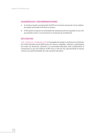 72
MANUAL DE GESTIÓN ESCOLAR
SUGERENCIAS Y RECOMENDACIONES
a.	 Se realiza el ajuste y actualización del PAT en la primera semana de marzo, debien-
do quedar terminado al final de la semana.
b.	 El PAT podrá incorporar las actividades de autoevaluación de la gestión en las II.EE.
que decidan iniciar o se encuentren en el proceso de acreditación
EN CASO DE:
II.EE. unidocente, multigrado o EIB, el encargado de otorgar la asistencia es el director
de la Red Educativa Rural (RER) quien de manera colegiada, colectiva y participativa
con todos los directores, docentes y la comunidad educativa, dará cumplimiento al
compromiso 8, que será elaborar el PAT único a nivel de red, aprovechando la riqueza
cultural y las particularidades de cada contexto educativo.
 