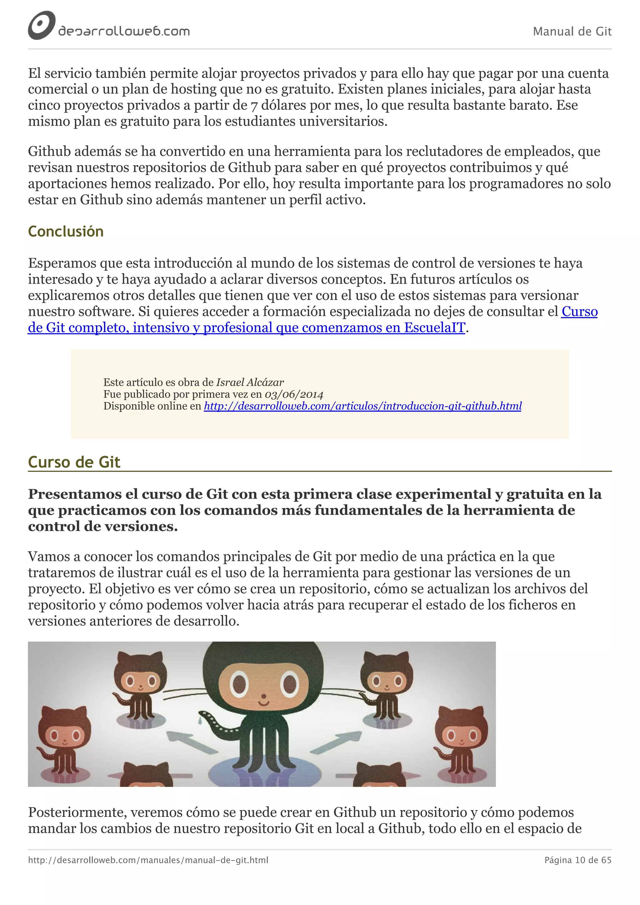 Manual de Git
http://desarrolloweb.com/manuales/manual-de-git.html Página 10 de 65
El	servicio	también	permite	alojar	proyectos	privados	y	para	ello	hay	que	pagar	por	una	cuenta
comercial	o	un	plan	de	hosting	que	no	es	gratuito.	Existen	planes	iniciales,	para	alojar	hasta
cinco	proyectos	privados	a	partir	de	7	dólares	por	mes,	lo	que	resulta	bastante	barato.	Ese
mismo	plan	es	gratuito	para	los	estudiantes	universitarios.
Github	además	se	ha	convertido	en	una	herramienta	para	los	reclutadores	de	empleados,	que
revisan	nuestros	repositorios	de	Github	para	saber	en	qué	proyectos	contribuimos	y	qué
aportaciones	hemos	realizado.	Por	ello,	hoy	resulta	importante	para	los	programadores	no	solo
estar	en	Github	sino	además	mantener	un	perfil	activo.
Conclusión
Esperamos	que	esta	introducción	al	mundo	de	los	sistemas	de	control	de	versiones	te	haya
interesado	y	te	haya	ayudado	a	aclarar	diversos	conceptos.	En	futuros	artículos	os
explicaremos	otros	detalles	que	tienen	que	ver	con	el	uso	de	estos	sistemas	para	versionar
nuestro	software.	Si	quieres	acceder	a	formación	especializada	no	dejes	de	consultar	el	Curso
de	Git	completo,	intensivo	y	profesional	que	comenzamos	en	EscuelaIT.
Este	artículo	es	obra	de	Israel	Alcázar
Fue	publicado	por	primera	vez	en	03/06/2014
Disponible	online	en	http://desarrolloweb.com/articulos/introduccion-git-github.html
Curso	de	Git
Presentamos	el	curso	de	Git	con	esta	primera	clase	experimental	y	gratuita	en	la
que	practicamos	con	los	comandos	más	fundamentales	de	la	herramienta	de
control	de	versiones.
Vamos	a	conocer	los	comandos	principales	de	Git	por	medio	de	una	práctica	en	la	que
trataremos	de	ilustrar	cuál	es	el	uso	de	la	herramienta	para	gestionar	las	versiones	de	un
proyecto.	El	objetivo	es	ver	cómo	se	crea	un	repositorio,	cómo	se	actualizan	los	archivos	del
repositorio	y	cómo	podemos	volver	hacia	atrás	para	recuperar	el	estado	de	los	ficheros	en
versiones	anteriores	de	desarrollo.
Posteriormente,	veremos	cómo	se	puede	crear	en	Github	un	repositorio	y	cómo	podemos
mandar	los	cambios	de	nuestro	repositorio	Git	en	local	a	Github,	todo	ello	en	el	espacio	de
 