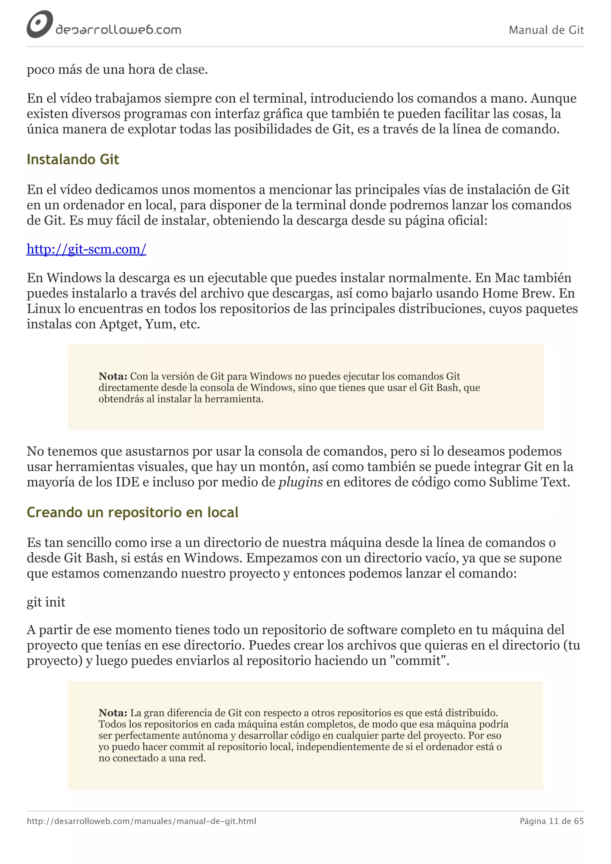 Manual de Git
http://desarrolloweb.com/manuales/manual-de-git.html Página 11 de 65
poco	más	de	una	hora	de	clase.
En	el	vídeo	trabajamos	siempre	con	el	terminal,	introduciendo	los	comandos	a	mano.	Aunque
existen	diversos	programas	con	interfaz	gráfica	que	también	te	pueden	facilitar	las	cosas,	la
única	manera	de	explotar	todas	las	posibilidades	de	Git,	es	a	través	de	la	línea	de	comando.
Instalando	Git
En	el	vídeo	dedicamos	unos	momentos	a	mencionar	las	principales	vías	de	instalación	de	Git
en	un	ordenador	en	local,	para	disponer	de	la	terminal	donde	podremos	lanzar	los	comandos
de	Git.	Es	muy	fácil	de	instalar,	obteniendo	la	descarga	desde	su	página	oficial:
http://git-scm.com/
En	Windows	la	descarga	es	un	ejecutable	que	puedes	instalar	normalmente.	En	Mac	también
puedes	instalarlo	a	través	del	archivo	que	descargas,	así	como	bajarlo	usando	Home	Brew.	En
Linux	lo	encuentras	en	todos	los	repositorios	de	las	principales	distribuciones,	cuyos	paquetes
instalas	con	Apt​get,	Yum,	etc.
Nota:	Con	la	versión	de	Git	para	Windows	no	puedes	ejecutar	los	comandos	Git
directamente	desde	la	consola	de	Windows,	sino	que	tienes	que	usar	el	Git	Bash,	que
obtendrás	al	instalar	la	herramienta.
No	tenemos	que	asustarnos	por	usar	la	consola	de	comandos,	pero	si	lo	deseamos	podemos
usar	herramientas	visuales,	que	hay	un	montón,	así	como	también	se	puede	integrar	Git	en	la
mayoría	de	los	IDE	e	incluso	por	medio	de	plugins	en	editores	de	código	como	Sublime	Text.
Creando	un	repositorio	en	local
Es	tan	sencillo	como	irse	a	un	directorio	de	nuestra	máquina	desde	la	línea	de	comandos	o
desde	Git	Bash,	si	estás	en	Windows.	Empezamos	con	un	directorio	vacío,	ya	que	se	supone
que	estamos	comenzando	nuestro	proyecto	y	entonces	podemos	lanzar	el	comando:
git	init
A	partir	de	ese	momento	tienes	todo	un	repositorio	de	software	completo	en	tu	máquina	del
proyecto	que	tenías	en	ese	directorio.	Puedes	crear	los	archivos	que	quieras	en	el	directorio	(tu
proyecto)	y	luego	puedes	enviarlos	al	repositorio	haciendo	un	"commit".
Nota:	La	gran	diferencia	de	Git	con	respecto	a	otros	repositorios	es	que	está	distribuido.
Todos	los	repositorios	en	cada	máquina	están	completos,	de	modo	que	esa	máquina	podría
ser	perfectamente	autónoma	y	desarrollar	código	en	cualquier	parte	del	proyecto.	Por	eso
yo	puedo	hacer	commit	al	repositorio	local,	independientemente	de	si	el	ordenador	está	o
no	conectado	a	una	red.
 