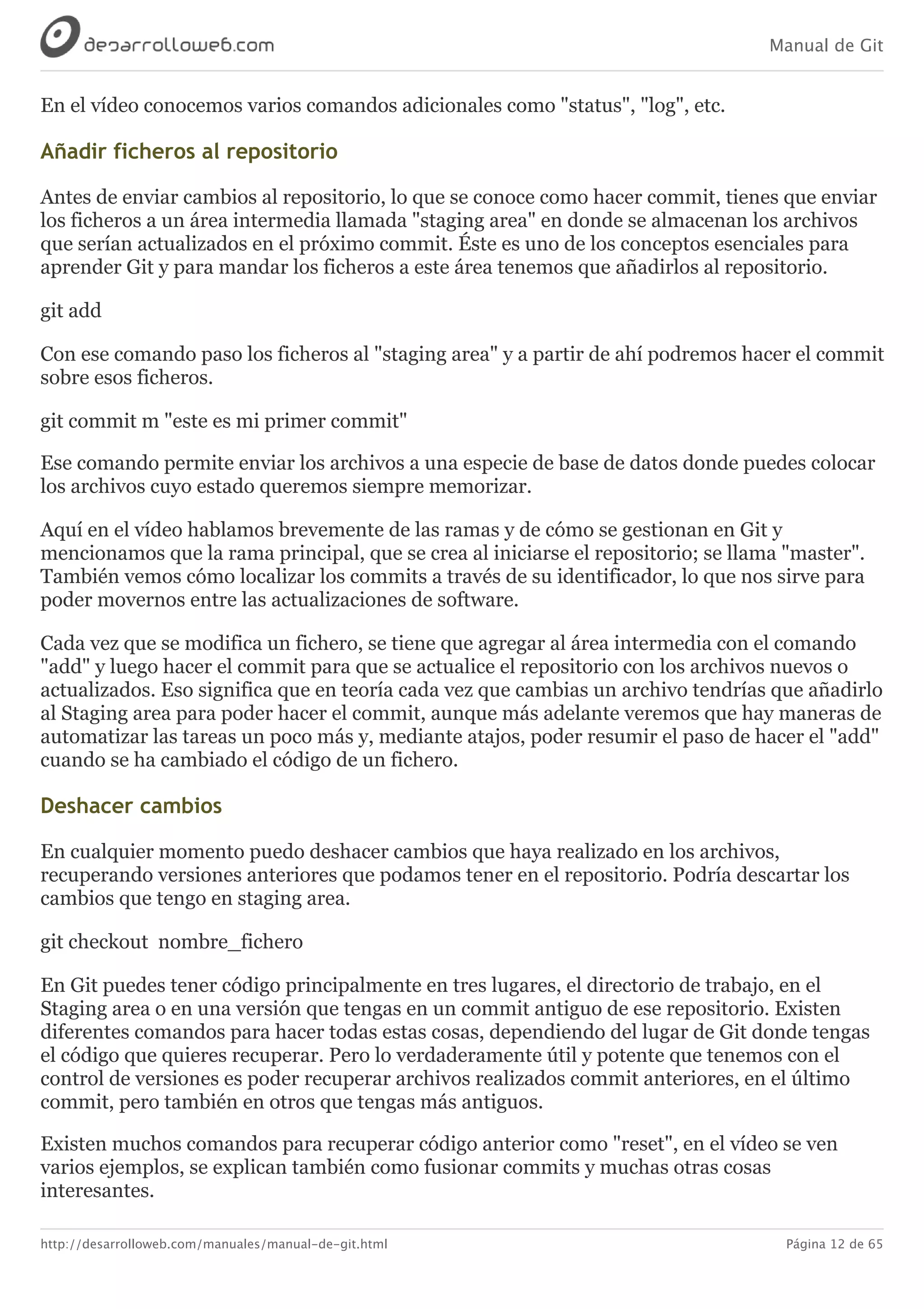 Manual de Git
http://desarrolloweb.com/manuales/manual-de-git.html Página 12 de 65
En	el	vídeo	conocemos	varios	comandos	adicionales	como	"status",	"log",	etc.
Añadir	ficheros	al	repositorio
Antes	de	enviar	cambios	al	repositorio,	lo	que	se	conoce	como	hacer	commit,	tienes	que	enviar
los	ficheros	a	un	área	intermedia	llamada	"staging	area"	en	donde	se	almacenan	los	archivos
que	serían	actualizados	en	el	próximo	commit.	Éste	es	uno	de	los	conceptos	esenciales	para
aprender	Git	y	para	mandar	los	ficheros	a	este	área	tenemos	que	añadirlos	al	repositorio.
git	add
Con	ese	comando	paso	los	ficheros	al	"staging	area"	y	a	partir	de	ahí	podremos	hacer	el	commit
sobre	esos	ficheros.
git	commit	​m	"este	es	mi	primer	commit"
Ese	comando	permite	enviar	los	archivos	a	una	especie	de	base	de	datos	donde	puedes	colocar
los	archivos	cuyo	estado	queremos	siempre	memorizar.
Aquí	en	el	vídeo	hablamos	brevemente	de	las	ramas	y	de	cómo	se	gestionan	en	Git	y
mencionamos	que	la	rama	principal,	que	se	crea	al	iniciarse	el	repositorio;	se	llama	"master".
También	vemos	cómo	localizar	los	commits	a	través	de	su	identificador,	lo	que	nos	sirve	para
poder	movernos	entre	las	actualizaciones	de	software.
Cada	vez	que	se	modifica	un	fichero,	se	tiene	que	agregar	al	área	intermedia	con	el	comando
"add"	y	luego	hacer	el	commit	para	que	se	actualice	el	repositorio	con	los	archivos	nuevos	o
actualizados.	Eso	significa	que	en	teoría	cada	vez	que	cambias	un	archivo	tendrías	que	añadirlo
al	Staging	area	para	poder	hacer	el	commit,	aunque	más	adelante	veremos	que	hay	maneras	de
automatizar	las	tareas	un	poco	más	y,	mediante	atajos,	poder	resumir	el	paso	de	hacer	el	"add"
cuando	se	ha	cambiado	el	código	de	un	fichero.
Deshacer	cambios
En	cualquier	momento	puedo	deshacer	cambios	que	haya	realizado	en	los	archivos,
recuperando	versiones	anteriores	que	podamos	tener	en	el	repositorio.	Podría	descartar	los
cambios	que	tengo	en	staging	area.
git	checkout	​​	nombre_fichero
En	Git	puedes	tener	código	principalmente	en	tres	lugares,	el	directorio	de	trabajo,	en	el
Staging	area	o	en	una	versión	que	tengas	en	un	commit	antiguo	de	ese	repositorio.	Existen
diferentes	comandos	para	hacer	todas	estas	cosas,	dependiendo	del	lugar	de	Git	donde	tengas
el	código	que	quieres	recuperar.	Pero	lo	verdaderamente	útil	y	potente	que	tenemos	con	el
control	de	versiones	es	poder	recuperar	archivos	realizados	commit	anteriores,	en	el	último
commit,	pero	también	en	otros	que	tengas	más	antiguos.
Existen	muchos	comandos	para	recuperar	código	anterior	como	"reset",	en	el	vídeo	se	ven
varios	ejemplos,	se	explican	también	como	fusionar	commits	y	muchas	otras	cosas
interesantes.
 