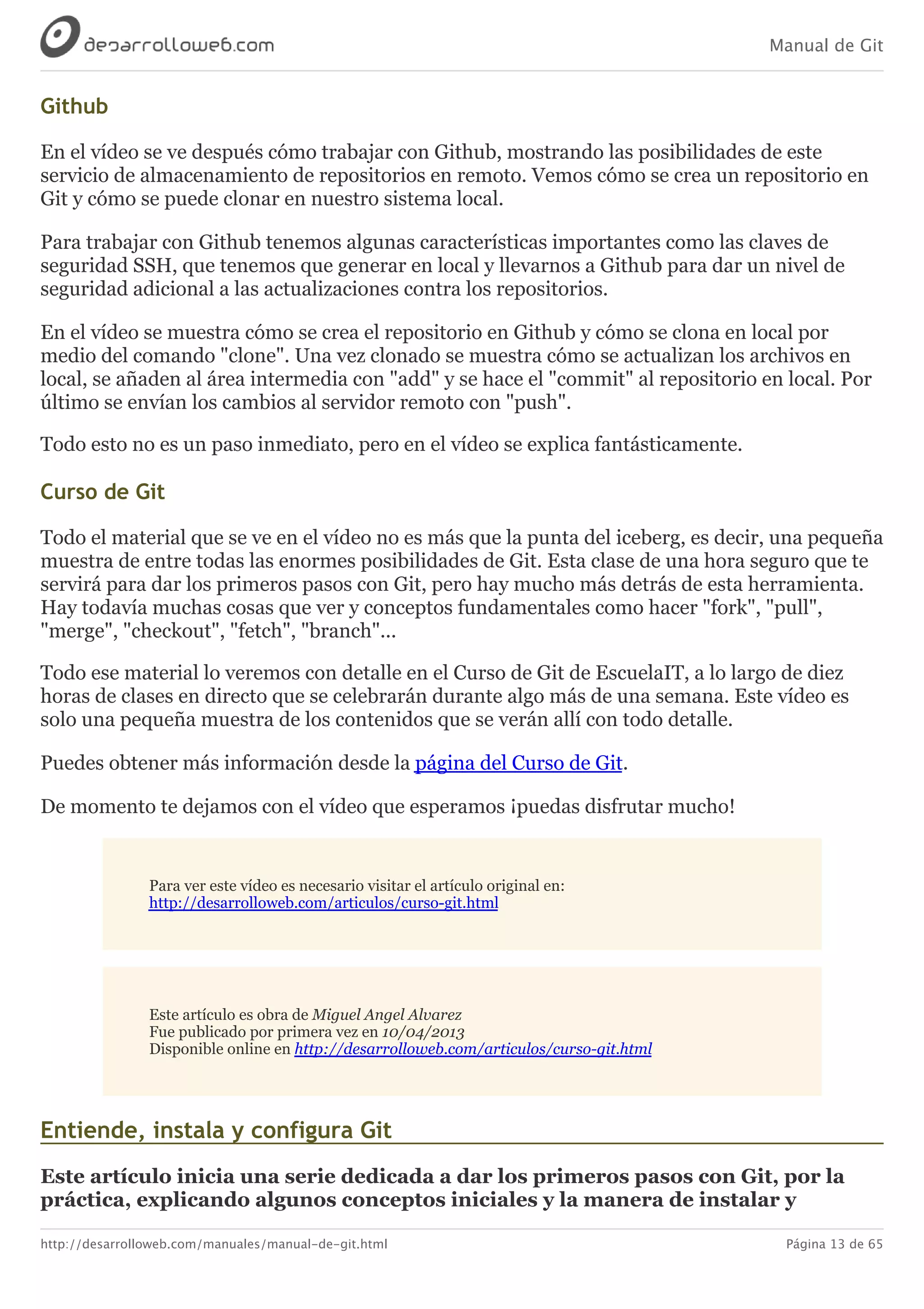 Manual de Git
http://desarrolloweb.com/manuales/manual-de-git.html Página 13 de 65
Github
En	el	vídeo	se	ve	después	cómo	trabajar	con	Github,	mostrando	las	posibilidades	de	este
servicio	de	almacenamiento	de	repositorios	en	remoto.	Vemos	cómo	se	crea	un	repositorio	en
Git	y	cómo	se	puede	clonar	en	nuestro	sistema	local.
Para	trabajar	con	Github	tenemos	algunas	características	importantes	como	las	claves	de
seguridad	SSH,	que	tenemos	que	generar	en	local	y	llevarnos	a	Github	para	dar	un	nivel	de
seguridad	adicional	a	las	actualizaciones	contra	los	repositorios.
En	el	vídeo	se	muestra	cómo	se	crea	el	repositorio	en	Github	y	cómo	se	clona	en	local	por
medio	del	comando	"clone".	Una	vez	clonado	se	muestra	cómo	se	actualizan	los	archivos	en
local,	se	añaden	al	área	intermedia	con	"add"	y	se	hace	el	"commit"	al	repositorio	en	local.	Por
último	se	envían	los	cambios	al	servidor	remoto	con	"push".
Todo	esto	no	es	un	paso	inmediato,	pero	en	el	vídeo	se	explica	fantásticamente.
Curso	de	Git
Todo	el	material	que	se	ve	en	el	vídeo	no	es	más	que	la	punta	del	iceberg,	es	decir,	una	pequeña
muestra	de	entre	todas	las	enormes	posibilidades	de	Git.	Esta	clase	de	una	hora	seguro	que	te
servirá	para	dar	los	primeros	pasos	con	Git,	pero	hay	mucho	más	detrás	de	esta	herramienta.
Hay	todavía	muchas	cosas	que	ver	y	conceptos	fundamentales	como	hacer	"fork",	"pull",
"merge",	"checkout",	"fetch",	"branch"...
Todo	ese	material	lo	veremos	con	detalle	en	el	Curso	de	Git	de	EscuelaIT,	a	lo	largo	de	diez
horas	de	clases	en	directo	que	se	celebrarán	durante	algo	más	de	una	semana.	Este	vídeo	es
solo	una	pequeña	muestra	de	los	contenidos	que	se	verán	allí	con	todo	detalle.
Puedes	obtener	más	información	desde	la	página	del	Curso	de	Git.
De	momento	te	dejamos	con	el	vídeo	que	esperamos	¡puedas	disfrutar	mucho!
Para	ver	este	vídeo	es	necesario	visitar	el	artículo	original	en:
http://desarrolloweb.com/articulos/curso-git.html
Este	artículo	es	obra	de	Miguel	Angel	Alvarez
Fue	publicado	por	primera	vez	en	10/04/2013
Disponible	online	en	http://desarrolloweb.com/articulos/curso-git.html
Entiende,	instala	y	configura	Git
Este	artículo	inicia	una	serie	dedicada	a	dar	los	primeros	pasos	con	Git,	por	la
práctica,	explicando	algunos	conceptos	iniciales	y	la	manera	de	instalar	y
 