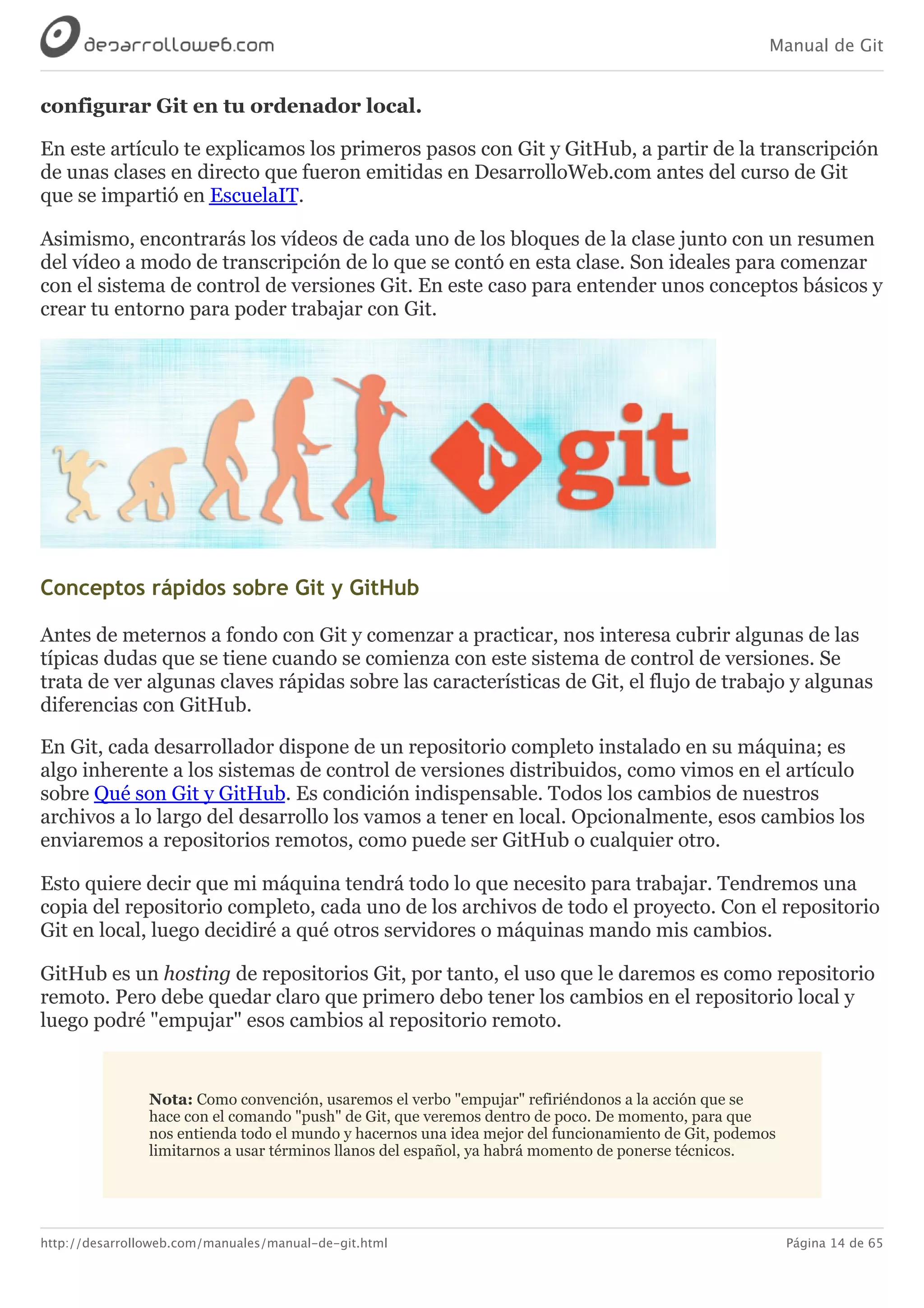 Manual de Git
http://desarrolloweb.com/manuales/manual-de-git.html Página 14 de 65
configurar	Git	en	tu	ordenador	local.
En	este	artículo	te	explicamos	los	primeros	pasos	con	Git	y	GitHub,	a	partir	de	la	transcripción
de	unas	clases	en	directo	que	fueron	emitidas	en	DesarrolloWeb.com	antes	del	curso	de	Git
que	se	impartió	en	EscuelaIT.
Asimismo,	encontrarás	los	vídeos	de	cada	uno	de	los	bloques	de	la	clase	junto	con	un	resumen
del	vídeo	a	modo	de	transcripción	de	lo	que	se	contó	en	esta	clase.	Son	ideales	para	comenzar
con	el	sistema	de	control	de	versiones	Git.	En	este	caso	para	entender	unos	conceptos	básicos	y
crear	tu	entorno	para	poder	trabajar	con	Git.
Conceptos	rápidos	sobre	Git	y	GitHub
Antes	de	meternos	a	fondo	con	Git	y	comenzar	a	practicar,	nos	interesa	cubrir	algunas	de	las
típicas	dudas	que	se	tiene	cuando	se	comienza	con	este	sistema	de	control	de	versiones.	Se
trata	de	ver	algunas	claves	rápidas	sobre	las	características	de	Git,	el	flujo	de	trabajo	y	algunas
diferencias	con	GitHub.
En	Git,	cada	desarrollador	dispone	de	un	repositorio	completo	instalado	en	su	máquina;	es
algo	inherente	a	los	sistemas	de	control	de	versiones	distribuidos,	como	vimos	en	el	artículo
sobre	Qué	son	Git	y	GitHub.	Es	condición	indispensable.	Todos	los	cambios	de	nuestros
archivos	a	lo	largo	del	desarrollo	los	vamos	a	tener	en	local.	Opcionalmente,	esos	cambios	los
enviaremos	a	repositorios	remotos,	como	puede	ser	GitHub	o	cualquier	otro.
Esto	quiere	decir	que	mi	máquina	tendrá	todo	lo	que	necesito	para	trabajar.	Tendremos	una
copia	del	repositorio	completo,	cada	uno	de	los	archivos	de	todo	el	proyecto.	Con	el	repositorio
Git	en	local,	luego	decidiré	a	qué	otros	servidores	o	máquinas	mando	mis	cambios.
GitHub	es	un	hosting	de	repositorios	Git,	por	tanto,	el	uso	que	le	daremos	es	como	repositorio
remoto.	Pero	debe	quedar	claro	que	primero	debo	tener	los	cambios	en	el	repositorio	local	y
luego	podré	"empujar"	esos	cambios	al	repositorio	remoto.
Nota:	Como	convención,	usaremos	el	verbo	"empujar"	refiriéndonos	a	la	acción	que	se
hace	con	el	comando	"push"	de	Git,	que	veremos	dentro	de	poco.	De	momento,	para	que
nos	entienda	todo	el	mundo	y	hacernos	una	idea	mejor	del	funcionamiento	de	Git,	podemos
limitarnos	a	usar	términos	llanos	del	español,	ya	habrá	momento	de	ponerse	técnicos.
 