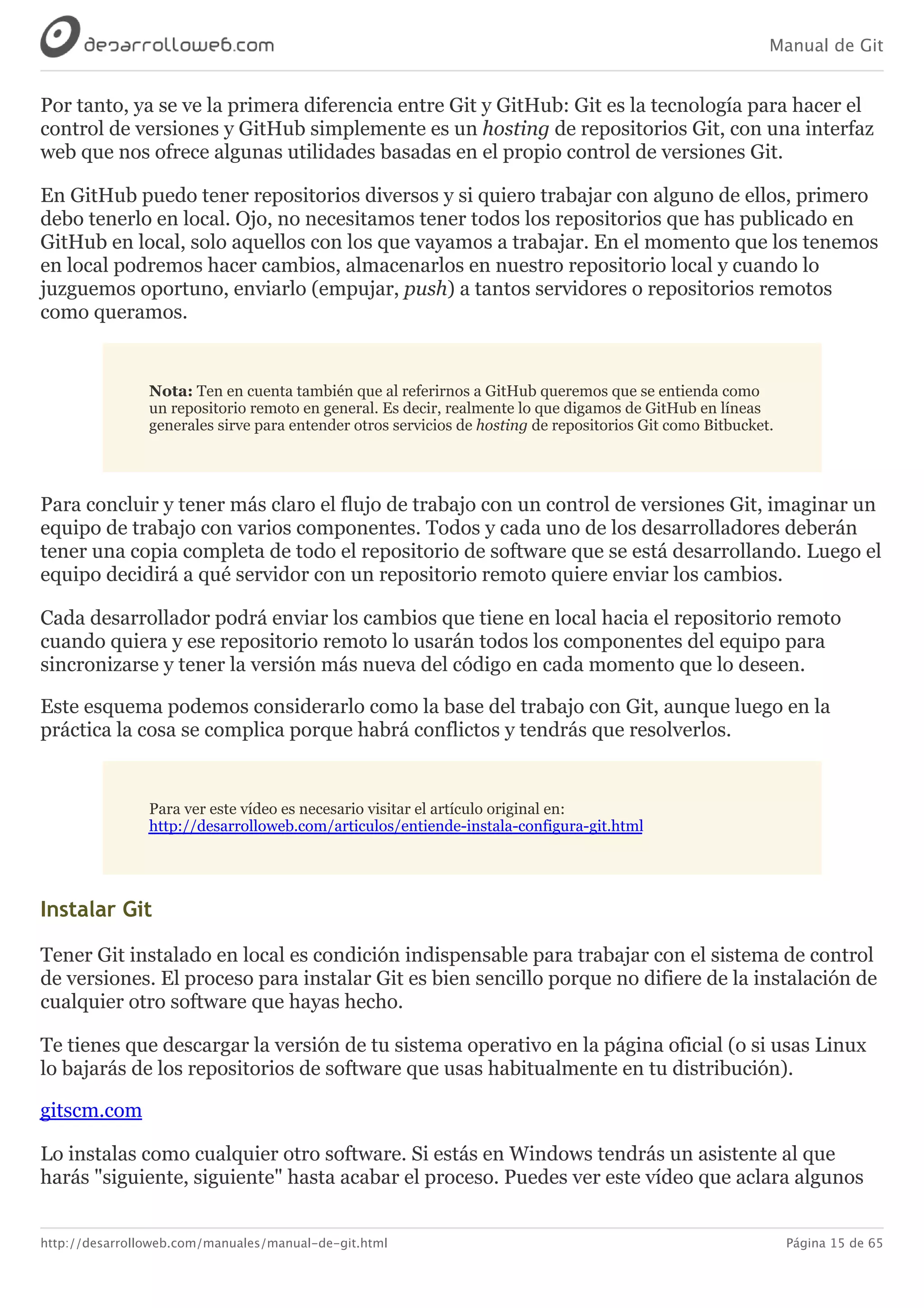 Manual de Git
http://desarrolloweb.com/manuales/manual-de-git.html Página 15 de 65
Por	tanto,	ya	se	ve	la	primera	diferencia	entre	Git	y	GitHub:	Git	es	la	tecnología	para	hacer	el
control	de	versiones	y	GitHub	simplemente	es	un	hosting	de	repositorios	Git,	con	una	interfaz
web	que	nos	ofrece	algunas	utilidades	basadas	en	el	propio	control	de	versiones	Git.
En	GitHub	puedo	tener	repositorios	diversos	y	si	quiero	trabajar	con	alguno	de	ellos,	primero
debo	tenerlo	en	local.	Ojo,	no	necesitamos	tener	todos	los	repositorios	que	has	publicado	en
GitHub	en	local,	solo	aquellos	con	los	que	vayamos	a	trabajar.	En	el	momento	que	los	tenemos
en	local	podremos	hacer	cambios,	almacenarlos	en	nuestro	repositorio	local	y	cuando	lo
juzguemos	oportuno,	enviarlo	(empujar,	push)	a	tantos	servidores	o	repositorios	remotos
como	queramos.
Nota:	Ten	en	cuenta	también	que	al	referirnos	a	GitHub	queremos	que	se	entienda	como
un	repositorio	remoto	en	general.	Es	decir,	realmente	lo	que	digamos	de	GitHub	en	líneas
generales	sirve	para	entender	otros	servicios	de	hosting	de	repositorios	Git	como	Bitbucket.
Para	concluir	y	tener	más	claro	el	flujo	de	trabajo	con	un	control	de	versiones	Git,	imaginar	un
equipo	de	trabajo	con	varios	componentes.	Todos	y	cada	uno	de	los	desarrolladores	deberán
tener	una	copia	completa	de	todo	el	repositorio	de	software	que	se	está	desarrollando.	Luego	el
equipo	decidirá	a	qué	servidor	con	un	repositorio	remoto	quiere	enviar	los	cambios.
Cada	desarrollador	podrá	enviar	los	cambios	que	tiene	en	local	hacia	el	repositorio	remoto
cuando	quiera	y	ese	repositorio	remoto	lo	usarán	todos	los	componentes	del	equipo	para
sincronizarse	y	tener	la	versión	más	nueva	del	código	en	cada	momento	que	lo	deseen.
Este	esquema	podemos	considerarlo	como	la	base	del	trabajo	con	Git,	aunque	luego	en	la
práctica	la	cosa	se	complica	porque	habrá	conflictos	y	tendrás	que	resolverlos.
Para	ver	este	vídeo	es	necesario	visitar	el	artículo	original	en:
http://desarrolloweb.com/articulos/entiende-instala-configura-git.html
Instalar	Git
Tener	Git	instalado	en	local	es	condición	indispensable	para	trabajar	con	el	sistema	de	control
de	versiones.	El	proceso	para	instalar	Git	es	bien	sencillo	porque	no	difiere	de	la	instalación	de
cualquier	otro	software	que	hayas	hecho.
Te	tienes	que	descargar	la	versión	de	tu	sistema	operativo	en	la	página	oficial	(o	si	usas	Linux
lo	bajarás	de	los	repositorios	de	software	que	usas	habitualmente	en	tu	distribución).
gitscm.com
Lo	instalas	como	cualquier	otro	software.	Si	estás	en	Windows	tendrás	un	asistente	al	que
harás	"siguiente,	siguiente"	hasta	acabar	el	proceso.	Puedes	ver	este	vídeo	que	aclara	algunos
 