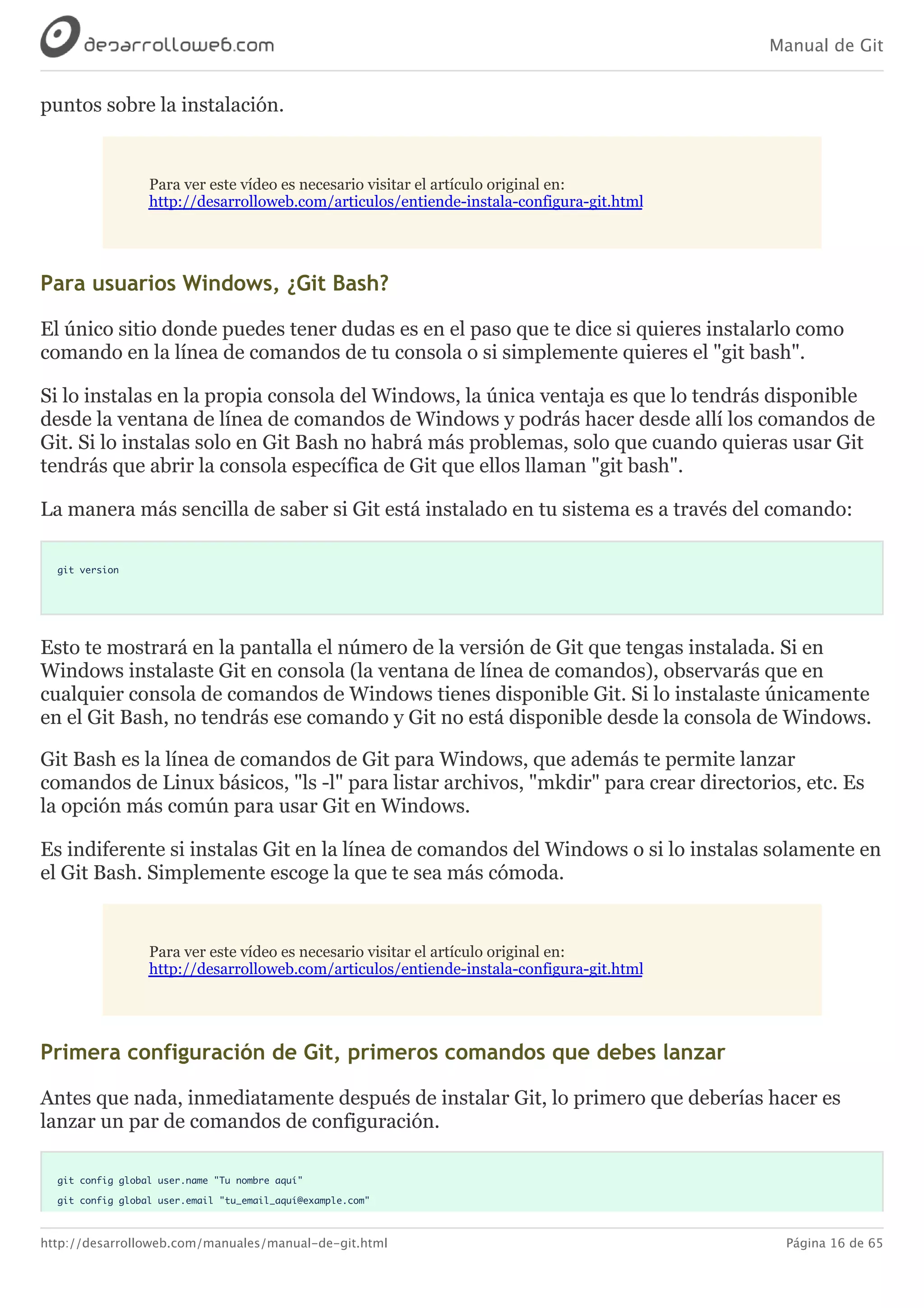 Manual de Git
http://desarrolloweb.com/manuales/manual-de-git.html Página 16 de 65
puntos	sobre	la	instalación.
Para	ver	este	vídeo	es	necesario	visitar	el	artículo	original	en:
http://desarrolloweb.com/articulos/entiende-instala-configura-git.html
Para	usuarios	Windows,	¿Git	Bash?
El	único	sitio	donde	puedes	tener	dudas	es	en	el	paso	que	te	dice	si	quieres	instalarlo	como
comando	en	la	línea	de	comandos	de	tu	consola	o	si	simplemente	quieres	el	"git	bash".
Si	lo	instalas	en	la	propia	consola	del	Windows,	la	única	ventaja	es	que	lo	tendrás	disponible
desde	la	ventana	de	línea	de	comandos	de	Windows	y	podrás	hacer	desde	allí	los	comandos	de
Git.	Si	lo	instalas	solo	en	Git	Bash	no	habrá	más	problemas,	solo	que	cuando	quieras	usar	Git
tendrás	que	abrir	la	consola	específica	de	Git	que	ellos	llaman	"git	bash".
La	manera	más	sencilla	de	saber	si	Git	está	instalado	en	tu	sistema	es	a	través	del	comando:
git version
Esto	te	mostrará	en	la	pantalla	el	número	de	la	versión	de	Git	que	tengas	instalada.	Si	en
Windows	instalaste	Git	en	consola	(la	ventana	de	línea	de	comandos),	observarás	que	en
cualquier	consola	de	comandos	de	Windows	tienes	disponible	Git.	Si	lo	instalaste	únicamente
en	el	Git	Bash,	no	tendrás	ese	comando	y	Git	no	está	disponible	desde	la	consola	de	Windows.
Git	Bash	es	la	línea	de	comandos	de	Git	para	Windows,	que	además	te	permite	lanzar
comandos	de	Linux	básicos,	"ls	-l"	para	listar	archivos,	"mkdir"	para	crear	directorios,	etc.	Es
la	opción	más	común	para	usar	Git	en	Windows.
Es	indiferente	si	instalas	Git	en	la	línea	de	comandos	del	Windows	o	si	lo	instalas	solamente	en
el	Git	Bash.	Simplemente	escoge	la	que	te	sea	más	cómoda.
Para	ver	este	vídeo	es	necesario	visitar	el	artículo	original	en:
http://desarrolloweb.com/articulos/entiende-instala-configura-git.html
Primera	configuración	de	Git,	primeros	comandos	que	debes	lanzar
Antes	que	nada,	inmediatamente	después	de	instalar	Git,	lo	primero	que	deberías	hacer	es
lanzar	un	par	de	comandos	de	configuración.
git config global user.name "Tu nombre aquí"
git config global user.email "tu_email_aquí@example.com"
 