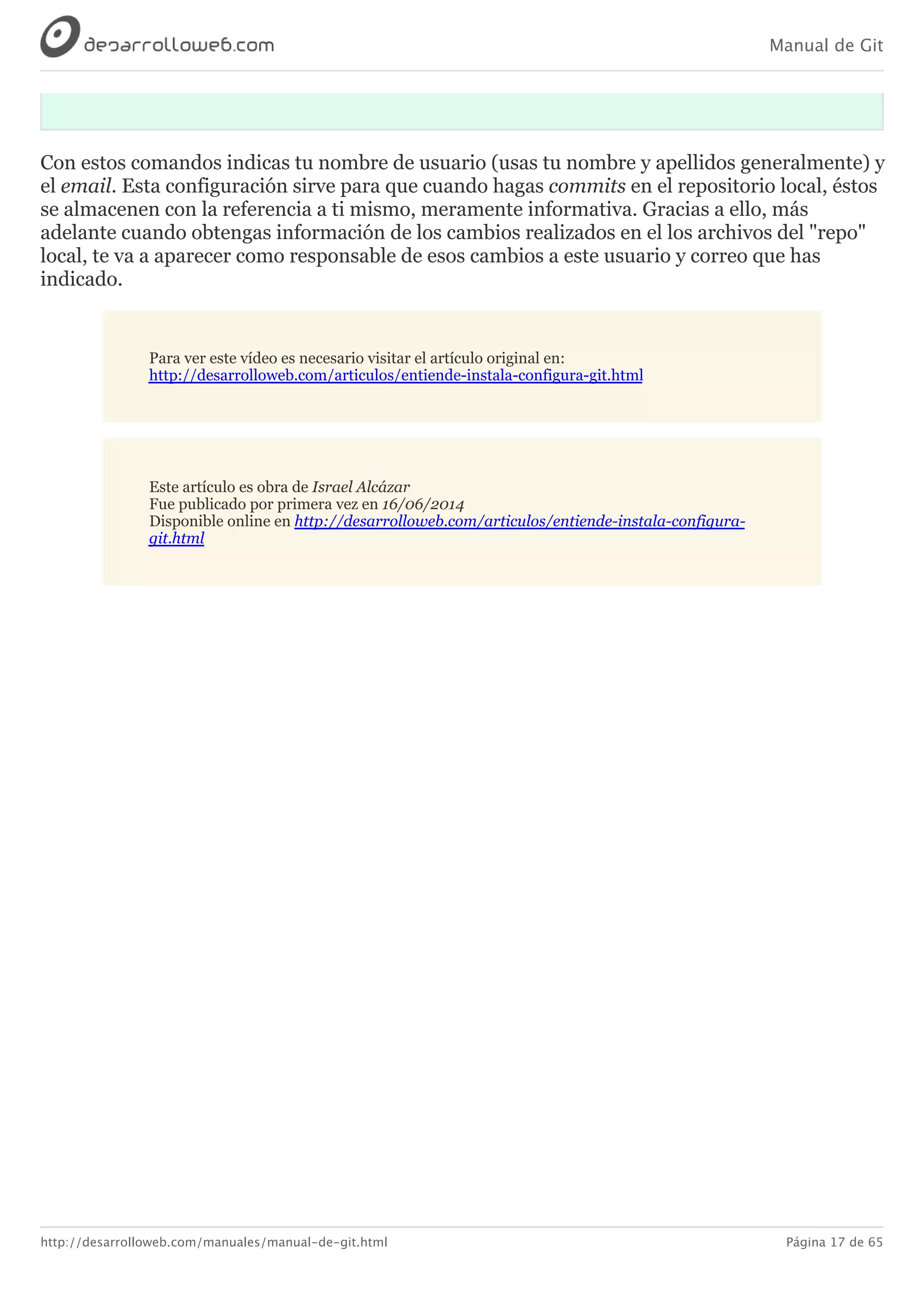 Manual de Git
http://desarrolloweb.com/manuales/manual-de-git.html Página 17 de 65
Con	estos	comandos	indicas	tu	nombre	de	usuario	(usas	tu	nombre	y	apellidos	generalmente)	y
el	email.	Esta	configuración	sirve	para	que	cuando	hagas	commits	en	el	repositorio	local,	éstos
se	almacenen	con	la	referencia	a	ti	mismo,	meramente	informativa.	Gracias	a	ello,	más
adelante	cuando	obtengas	información	de	los	cambios	realizados	en	el	los	archivos	del	"repo"
local,	te	va	a	aparecer	como	responsable	de	esos	cambios	a	este	usuario	y	correo	que	has
indicado.
Para	ver	este	vídeo	es	necesario	visitar	el	artículo	original	en:
http://desarrolloweb.com/articulos/entiende-instala-configura-git.html
Este	artículo	es	obra	de	Israel	Alcázar
Fue	publicado	por	primera	vez	en	16/06/2014
Disponible	online	en	http://desarrolloweb.com/articulos/entiende-instala-configura-
git.html
 