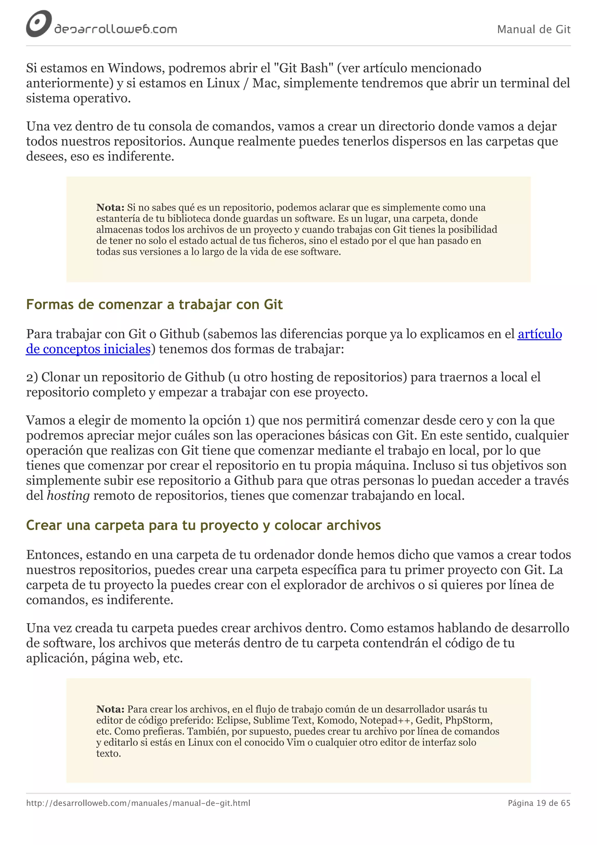 Manual de Git
http://desarrolloweb.com/manuales/manual-de-git.html Página 19 de 65
Si	estamos	en	Windows,	podremos	abrir	el	"Git	Bash"	(ver	artículo	mencionado
anteriormente)	y	si	estamos	en	Linux	/	Mac,	simplemente	tendremos	que	abrir	un	terminal	del
sistema	operativo.
Una	vez	dentro	de	tu	consola	de	comandos,	vamos	a	crear	un	directorio	donde	vamos	a	dejar
todos	nuestros	repositorios.	Aunque	realmente	puedes	tenerlos	dispersos	en	las	carpetas	que
desees,	eso	es	indiferente.
Nota:	Si	no	sabes	qué	es	un	repositorio,	podemos	aclarar	que	es	simplemente	como	una
estantería	de	tu	biblioteca	donde	guardas	un	software.	Es	un	lugar,	una	carpeta,	donde
almacenas	todos	los	archivos	de	un	proyecto	y	cuando	trabajas	con	Git	tienes	la	posibilidad
de	tener	no	solo	el	estado	actual	de	tus	ficheros,	sino	el	estado	por	el	que	han	pasado	en
todas	sus	versiones	a	lo	largo	de	la	vida	de	ese	software.
Formas	de	comenzar	a	trabajar	con	Git
Para	trabajar	con	Git	o	Github	(sabemos	las	diferencias	porque	ya	lo	explicamos	en	el	artículo
de	conceptos	iniciales)	tenemos	dos	formas	de	trabajar:
2)	Clonar	un	repositorio	de	Github	(u	otro	hosting	de	repositorios)	para	traernos	a	local	el
repositorio	completo	y	empezar	a	trabajar	con	ese	proyecto.
Vamos	a	elegir	de	momento	la	opción	1)	que	nos	permitirá	comenzar	desde	cero	y	con	la	que
podremos	apreciar	mejor	cuáles	son	las	operaciones	básicas	con	Git.	En	este	sentido,	cualquier
operación	que	realizas	con	Git	tiene	que	comenzar	mediante	el	trabajo	en	local,	por	lo	que
tienes	que	comenzar	por	crear	el	repositorio	en	tu	propia	máquina.	Incluso	si	tus	objetivos	son
simplemente	subir	ese	repositorio	a	Github	para	que	otras	personas	lo	puedan	acceder	a	través
del	hosting	remoto	de	repositorios,	tienes	que	comenzar	trabajando	en	local.
Crear	una	carpeta	para	tu	proyecto	y	colocar	archivos
Entonces,	estando	en	una	carpeta	de	tu	ordenador	donde	hemos	dicho	que	vamos	a	crear	todos
nuestros	repositorios,	puedes	crear	una	carpeta	específica	para	tu	primer	proyecto	con	Git.	La
carpeta	de	tu	proyecto	la	puedes	crear	con	el	explorador	de	archivos	o	si	quieres	por	línea	de
comandos,	es	indiferente.
Una	vez	creada	tu	carpeta	puedes	crear	archivos	dentro.	Como	estamos	hablando	de	desarrollo
de	software,	los	archivos	que	meterás	dentro	de	tu	carpeta	contendrán	el	código	de	tu
aplicación,	página	web,	etc.
Nota:	Para	crear	los	archivos,	en	el	flujo	de	trabajo	común	de	un	desarrollador	usarás	tu
editor	de	código	preferido:	Eclipse,	Sublime	Text,	Komodo,	Notepad++,	Gedit,	PhpStorm,
etc.	Como	prefieras.	También,	por	supuesto,	puedes	crear	tu	archivo	por	línea	de	comandos
y	editarlo	si	estás	en	Linux	con	el	conocido	Vim	o	cualquier	otro	editor	de	interfaz	solo
texto.
 