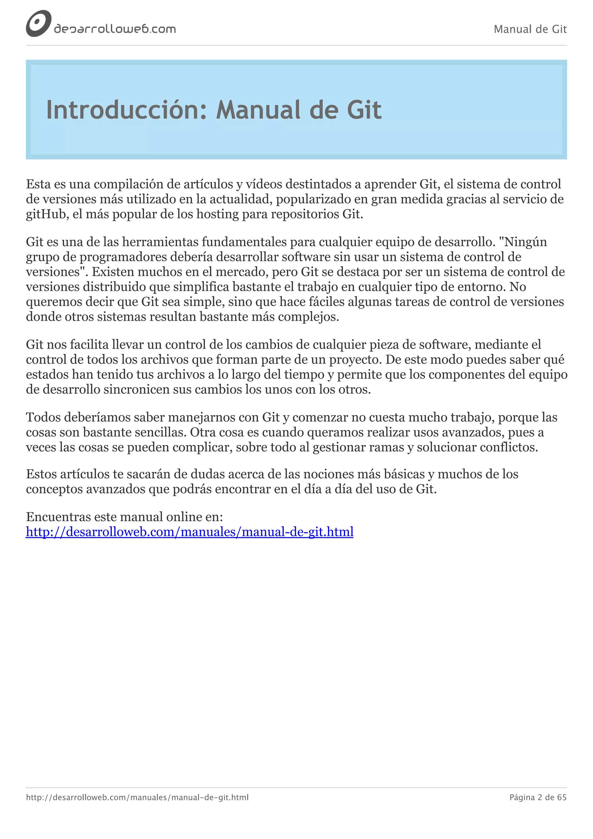 Manual de Git
http://desarrolloweb.com/manuales/manual-de-git.html Página 2 de 65
Introducción:	Manual	de	Git
Esta	es	una	compilación	de	artículos	y	vídeos	destintados	a	aprender	Git,	el	sistema	de	control
de	versiones	más	utilizado	en	la	actualidad,	popularizado	en	gran	medida	gracias	al	servicio	de
gitHub,	el	más	popular	de	los	hosting	para	repositorios	Git.
Git	es	una	de	las	herramientas	fundamentales	para	cualquier	equipo	de	desarrollo.	"Ningún
grupo	de	programadores	debería	desarrollar	software	sin	usar	un	sistema	de	control	de
versiones".	Existen	muchos	en	el	mercado,	pero	Git	se	destaca	por	ser	un	sistema	de	control	de
versiones	distribuido	que	simplifica	bastante	el	trabajo	en	cualquier	tipo	de	entorno.	No
queremos	decir	que	Git	sea	simple,	sino	que	hace	fáciles	algunas	tareas	de	control	de	versiones
donde	otros	sistemas	resultan	bastante	más	complejos.
Git	nos	facilita	llevar	un	control	de	los	cambios	de	cualquier	pieza	de	software,	mediante	el
control	de	todos	los	archivos	que	forman	parte	de	un	proyecto.	De	este	modo	puedes	saber	qué
estados	han	tenido	tus	archivos	a	lo	largo	del	tiempo	y	permite	que	los	componentes	del	equipo
de	desarrollo	sincronicen	sus	cambios	los	unos	con	los	otros.
Todos	deberíamos	saber	manejarnos	con	Git	y	comenzar	no	cuesta	mucho	trabajo,	porque	las
cosas	son	bastante	sencillas.	Otra	cosa	es	cuando	queramos	realizar	usos	avanzados,	pues	a
veces	las	cosas	se	pueden	complicar,	sobre	todo	al	gestionar	ramas	y	solucionar	conflictos.
Estos	artículos	te	sacarán	de	dudas	acerca	de	las	nociones	más	básicas	y	muchos	de	los
conceptos	avanzados	que	podrás	encontrar	en	el	día	a	día	del	uso	de	Git.
Encuentras	este	manual	online	en:
http://desarrolloweb.com/manuales/manual-de-git.html
 