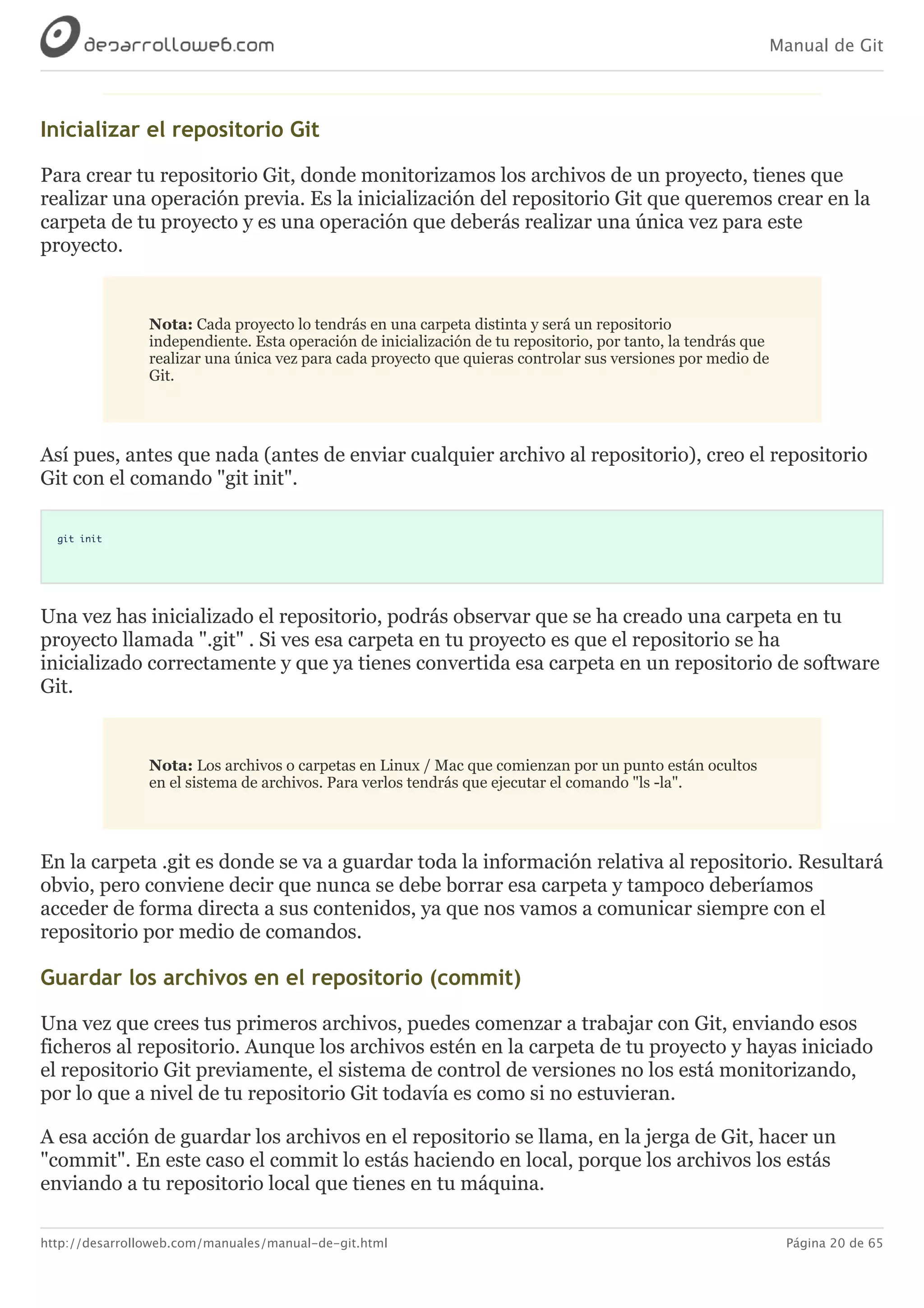 Manual de Git
http://desarrolloweb.com/manuales/manual-de-git.html Página 20 de 65
Inicializar	el	repositorio	Git
Para	crear	tu	repositorio	Git,	donde	monitorizamos	los	archivos	de	un	proyecto,	tienes	que
realizar	una	operación	previa.	Es	la	inicialización	del	repositorio	Git	que	queremos	crear	en	la
carpeta	de	tu	proyecto	y	es	una	operación	que	deberás	realizar	una	única	vez	para	este
proyecto.
Nota:	Cada	proyecto	lo	tendrás	en	una	carpeta	distinta	y	será	un	repositorio
independiente.	Esta	operación	de	inicialización	de	tu	repositorio,	por	tanto,	la	tendrás	que
realizar	una	única	vez	para	cada	proyecto	que	quieras	controlar	sus	versiones	por	medio	de
Git.
Así	pues,	antes	que	nada	(antes	de	enviar	cualquier	archivo	al	repositorio),	creo	el	repositorio
Git	con	el	comando	"git	init".
git init
Una	vez	has	inicializado	el	repositorio,	podrás	observar	que	se	ha	creado	una	carpeta	en	tu
proyecto	llamada	".git"	.	Si	ves	esa	carpeta	en	tu	proyecto	es	que	el	repositorio	se	ha
inicializado	correctamente	y	que	ya	tienes	convertida	esa	carpeta	en	un	repositorio	de	software
Git.
Nota:	Los	archivos	o	carpetas	en	Linux	/	Mac	que	comienzan	por	un	punto	están	ocultos
en	el	sistema	de	archivos.	Para	verlos	tendrás	que	ejecutar	el	comando	"ls	-la".
En	la	carpeta	.git	es	donde	se	va	a	guardar	toda	la	información	relativa	al	repositorio.	Resultará
obvio,	pero	conviene	decir	que	nunca	se	debe	borrar	esa	carpeta	y	tampoco	deberíamos
acceder	de	forma	directa	a	sus	contenidos,	ya	que	nos	vamos	a	comunicar	siempre	con	el
repositorio	por	medio	de	comandos.
Guardar	los	archivos	en	el	repositorio	(commit)
Una	vez	que	crees	tus	primeros	archivos,	puedes	comenzar	a	trabajar	con	Git,	enviando	esos
ficheros	al	repositorio.	Aunque	los	archivos	estén	en	la	carpeta	de	tu	proyecto	y	hayas	iniciado
el	repositorio	Git	previamente,	el	sistema	de	control	de	versiones	no	los	está	monitorizando,
por	lo	que	a	nivel	de	tu	repositorio	Git	todavía	es	como	si	no	estuvieran.
A	esa	acción	de	guardar	los	archivos	en	el	repositorio	se	llama,	en	la	jerga	de	Git,	hacer	un
"commit".	En	este	caso	el	commit	lo	estás	haciendo	en	local,	porque	los	archivos	los	estás
enviando	a	tu	repositorio	local	que	tienes	en	tu	máquina.
 