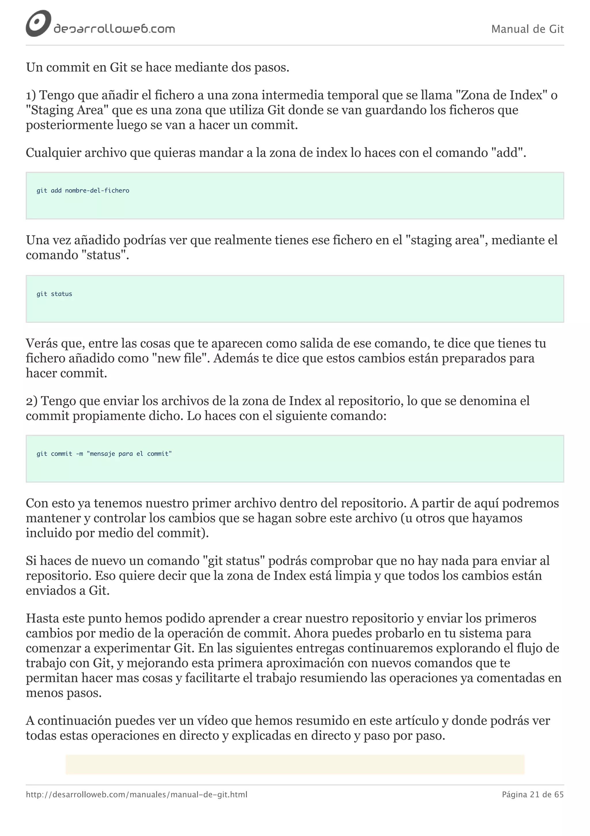 Manual de Git
http://desarrolloweb.com/manuales/manual-de-git.html Página 21 de 65
Un	commit	en	Git	se	hace	mediante	dos	pasos.
1)	Tengo	que	añadir	el	fichero	a	una	zona	intermedia	temporal	que	se	llama	"Zona	de	Index"	o
"Staging	Area"	que	es	una	zona	que	utiliza	Git	donde	se	van	guardando	los	ficheros	que
posteriormente	luego	se	van	a	hacer	un	commit.
Cualquier	archivo	que	quieras	mandar	a	la	zona	de	index	lo	haces	con	el	comando	"add".
git add nombre-del-fichero
Una	vez	añadido	podrías	ver	que	realmente	tienes	ese	fichero	en	el	"staging	area",	mediante	el
comando	"status".
git status
Verás	que,	entre	las	cosas	que	te	aparecen	como	salida	de	ese	comando,	te	dice	que	tienes	tu
fichero	añadido	como	"new	file".	Además	te	dice	que	estos	cambios	están	preparados	para
hacer	commit.
2)	Tengo	que	enviar	los	archivos	de	la	zona	de	Index	al	repositorio,	lo	que	se	denomina	el
commit	propiamente	dicho.	Lo	haces	con	el	siguiente	comando:
git commit -m "mensaje para el commit"
Con	esto	ya	tenemos	nuestro	primer	archivo	dentro	del	repositorio.	A	partir	de	aquí	podremos
mantener	y	controlar	los	cambios	que	se	hagan	sobre	este	archivo	(u	otros	que	hayamos
incluido	por	medio	del	commit).
Si	haces	de	nuevo	un	comando	"git	status"	podrás	comprobar	que	no	hay	nada	para	enviar	al
repositorio.	Eso	quiere	decir	que	la	zona	de	Index	está	limpia	y	que	todos	los	cambios	están
enviados	a	Git.
Hasta	este	punto	hemos	podido	aprender	a	crear	nuestro	repositorio	y	enviar	los	primeros
cambios	por	medio	de	la	operación	de	commit.	Ahora	puedes	probarlo	en	tu	sistema	para
comenzar	a	experimentar	Git.	En	las	siguientes	entregas	continuaremos	explorando	el	flujo	de
trabajo	con	Git,	y	mejorando	esta	primera	aproximación	con	nuevos	comandos	que	te
permitan	hacer	mas	cosas	y	facilitarte	el	trabajo	resumiendo	las	operaciones	ya	comentadas	en
menos	pasos.
A	continuación	puedes	ver	un	vídeo	que	hemos	resumido	en	este	artículo	y	donde	podrás	ver
todas	estas	operaciones	en	directo	y	explicadas	en	directo	y	paso	por	paso.
 