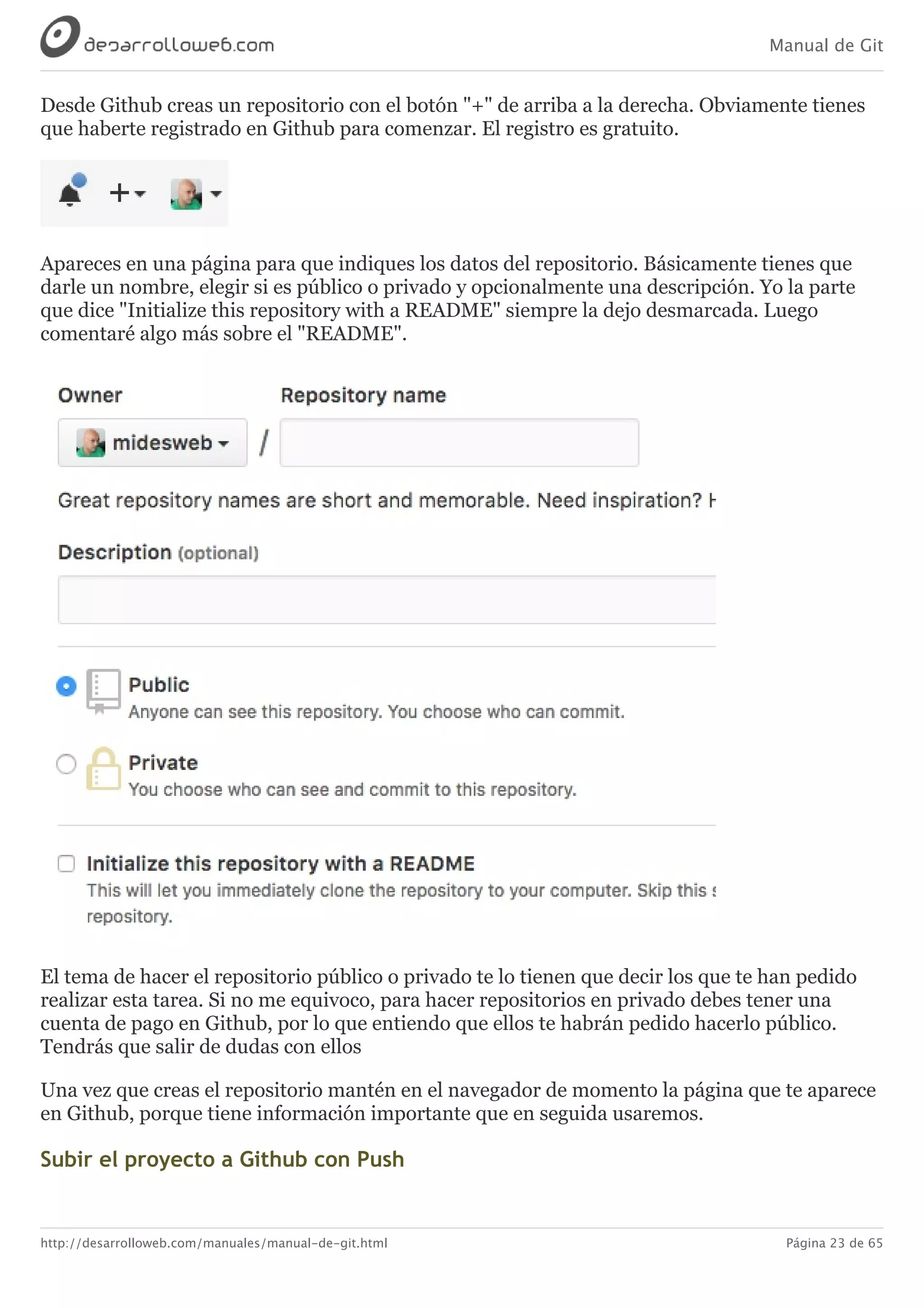 Manual de Git
http://desarrolloweb.com/manuales/manual-de-git.html Página 23 de 65
Desde	Github	creas	un	repositorio	con	el	botón	"+"	de	arriba	a	la	derecha.	Obviamente	tienes
que	haberte	registrado	en	Github	para	comenzar.	El	registro	es	gratuito.
Apareces	en	una	página	para	que	indiques	los	datos	del	repositorio.	Básicamente	tienes	que
darle	un	nombre,	elegir	si	es	público	o	privado	y	opcionalmente	una	descripción.	Yo	la	parte
que	dice	"Initialize	this	repository	with	a	README"	siempre	la	dejo	desmarcada.	Luego
comentaré	algo	más	sobre	el	"README".
El	tema	de	hacer	el	repositorio	público	o	privado	te	lo	tienen	que	decir	los	que	te	han	pedido
realizar	esta	tarea.	Si	no	me	equivoco,	para	hacer	repositorios	en	privado	debes	tener	una
cuenta	de	pago	en	Github,	por	lo	que	entiendo	que	ellos	te	habrán	pedido	hacerlo	público.
Tendrás	que	salir	de	dudas	con	ellos
Una	vez	que	creas	el	repositorio	mantén	en	el	navegador	de	momento	la	página	que	te	aparece
en	Github,	porque	tiene	información	importante	que	en	seguida	usaremos.
Subir	el	proyecto	a	Github	con	Push
 