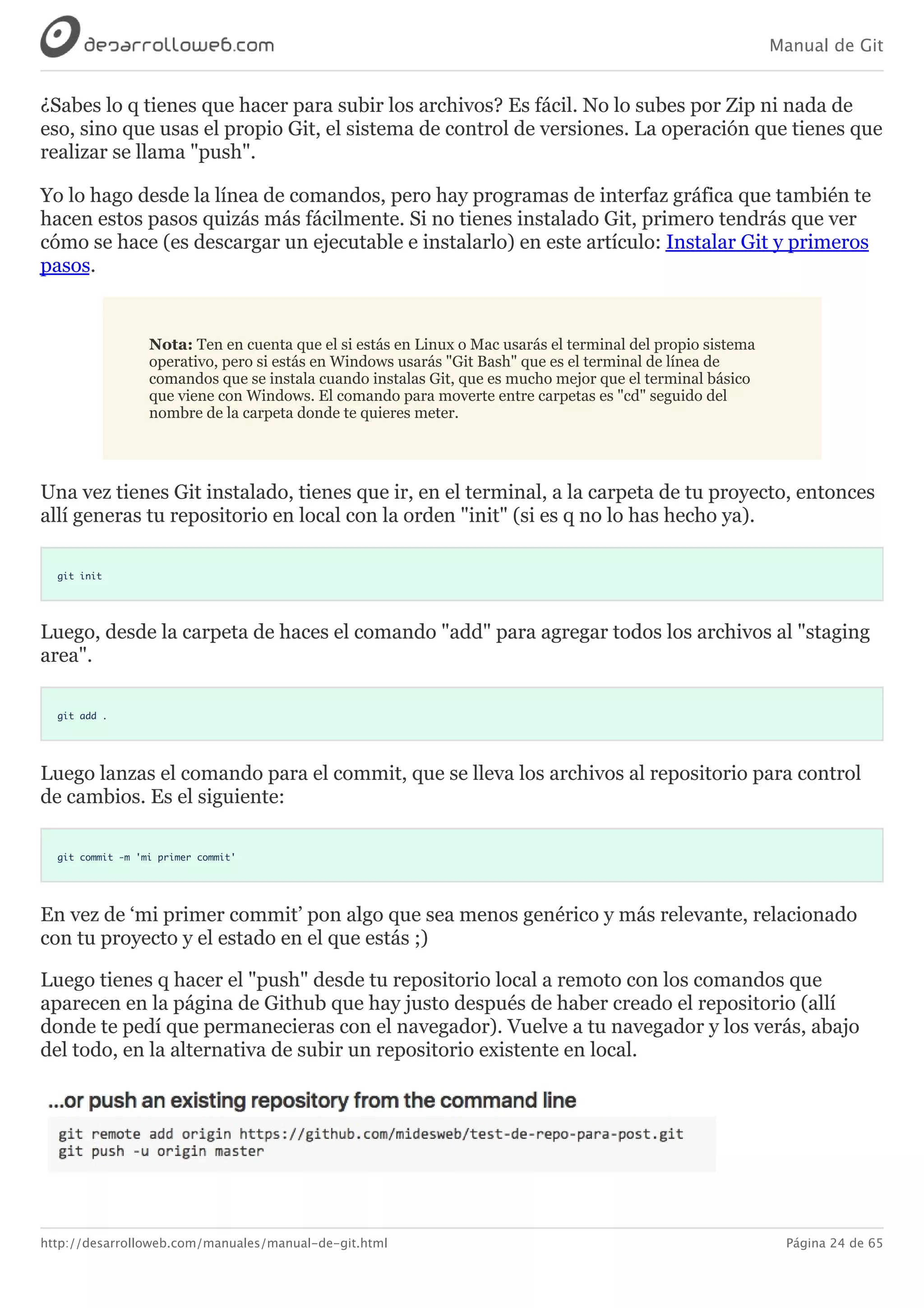 Manual de Git
http://desarrolloweb.com/manuales/manual-de-git.html Página 24 de 65
¿Sabes	lo	q	tienes	que	hacer	para	subir	los	archivos?	Es	fácil.	No	lo	subes	por	Zip	ni	nada	de
eso,	sino	que	usas	el	propio	Git,	el	sistema	de	control	de	versiones.	La	operación	que	tienes	que
realizar	se	llama	"push".
Yo	lo	hago	desde	la	línea	de	comandos,	pero	hay	programas	de	interfaz	gráfica	que	también	te
hacen	estos	pasos	quizás	más	fácilmente.	Si	no	tienes	instalado	Git,	primero	tendrás	que	ver
cómo	se	hace	(es	descargar	un	ejecutable	e	instalarlo)	en	este	artículo:	Instalar	Git	y	primeros
pasos.
Nota:	Ten	en	cuenta	que	el	si	estás	en	Linux	o	Mac	usarás	el	terminal	del	propio	sistema
operativo,	pero	si	estás	en	Windows	usarás	"Git	Bash"	que	es	el	terminal	de	línea	de
comandos	que	se	instala	cuando	instalas	Git,	que	es	mucho	mejor	que	el	terminal	básico
que	viene	con	Windows.	El	comando	para	moverte	entre	carpetas	es	"cd"	seguido	del
nombre	de	la	carpeta	donde	te	quieres	meter.
Una	vez	tienes	Git	instalado,	tienes	que	ir,	en	el	terminal,	a	la	carpeta	de	tu	proyecto,	entonces
allí	generas	tu	repositorio	en	local	con	la	orden	"init"	(si	es	q	no	lo	has	hecho	ya).
git init
Luego,	desde	la	carpeta	de	haces	el	comando	"add"	para	agregar	todos	los	archivos	al	"staging
area".
git add .
Luego	lanzas	el	comando	para	el	commit,	que	se	lleva	los	archivos	al	repositorio	para	control
de	cambios.	Es	el	siguiente:
git commit -m 'mi primer commit'
En	vez	de	‘mi	primer	commit’	pon	algo	que	sea	menos	genérico	y	más	relevante,	relacionado
con	tu	proyecto	y	el	estado	en	el	que	estás	;)
Luego	tienes	q	hacer	el	"push"	desde	tu	repositorio	local	a	remoto	con	los	comandos	que
aparecen	en	la	página	de	Github	que	hay	justo	después	de	haber	creado	el	repositorio	(allí
donde	te	pedí	que	permanecieras	con	el	navegador).	Vuelve	a	tu	navegador	y	los	verás,	abajo
del	todo,	en	la	alternativa	de	subir	un	repositorio	existente	en	local.
 