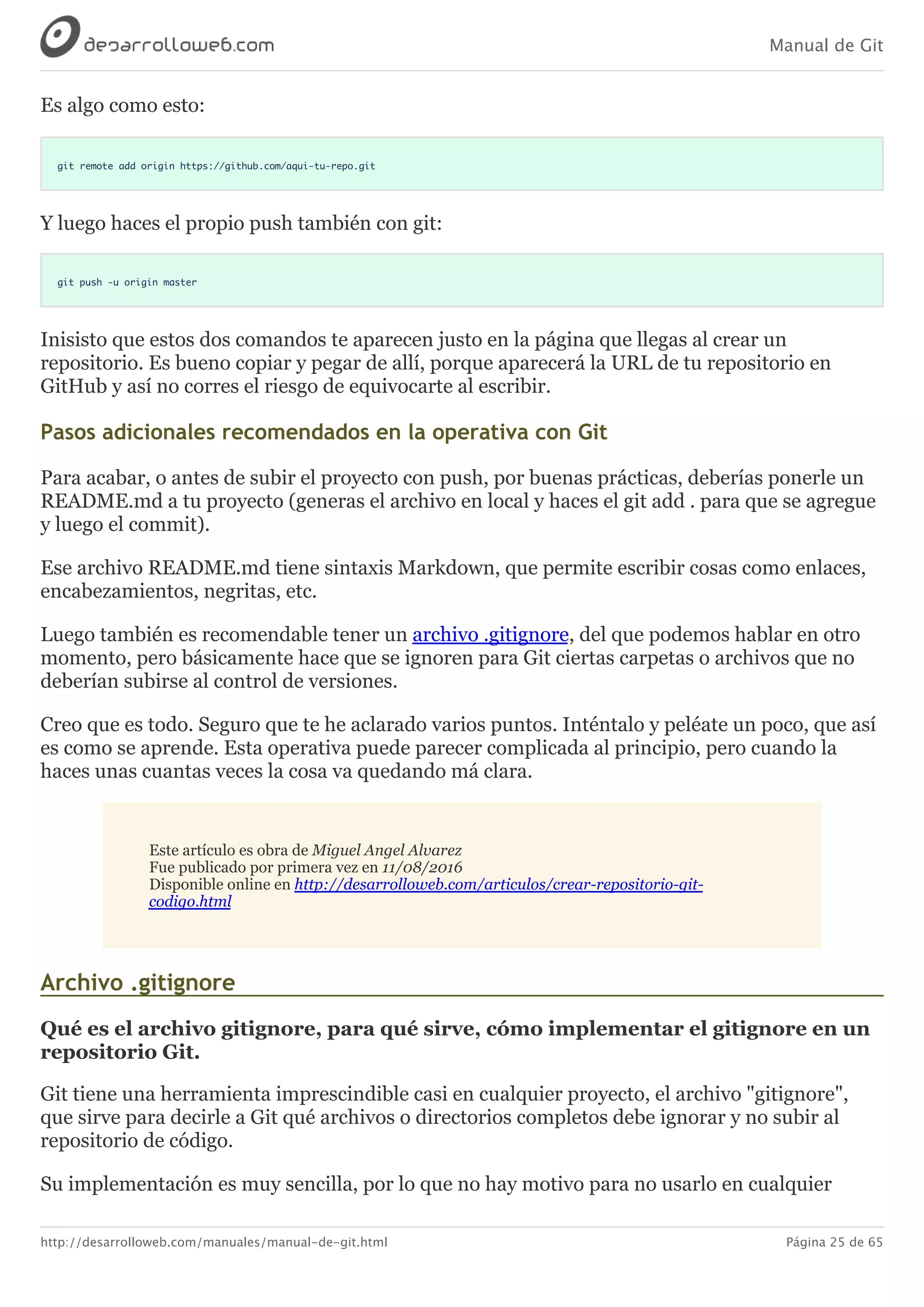 Manual de Git
http://desarrolloweb.com/manuales/manual-de-git.html Página 25 de 65
Es	algo	como	esto:
git remote add origin https://github.com/aqui-tu-repo.git
Y	luego	haces	el	propio	push	también	con	git:
git push -u origin master
Inisisto	que	estos	dos	comandos	te	aparecen	justo	en	la	página	que	llegas	al	crear	un
repositorio.	Es	bueno	copiar	y	pegar	de	allí,	porque	aparecerá	la	URL	de	tu	repositorio	en
GitHub	y	así	no	corres	el	riesgo	de	equivocarte	al	escribir.
Pasos	adicionales	recomendados	en	la	operativa	con	Git
Para	acabar,	o	antes	de	subir	el	proyecto	con	push,	por	buenas	prácticas,	deberías	ponerle	un
README.md	a	tu	proyecto	(generas	el	archivo	en	local	y	haces	el	git	add	.	para	que	se	agregue
y	luego	el	commit).
Ese	archivo	README.md	tiene	sintaxis	Markdown,	que	permite	escribir	cosas	como	enlaces,
encabezamientos,	negritas,	etc.
Luego	también	es	recomendable	tener	un	archivo	.gitignore,	del	que	podemos	hablar	en	otro
momento,	pero	básicamente	hace	que	se	ignoren	para	Git	ciertas	carpetas	o	archivos	que	no
deberían	subirse	al	control	de	versiones.
Creo	que	es	todo.	Seguro	que	te	he	aclarado	varios	puntos.	Inténtalo	y	peléate	un	poco,	que	así
es	como	se	aprende.	Esta	operativa	puede	parecer	complicada	al	principio,	pero	cuando	la
haces	unas	cuantas	veces	la	cosa	va	quedando	má	clara.
Este	artículo	es	obra	de	Miguel	Angel	Alvarez
Fue	publicado	por	primera	vez	en	11/08/2016
Disponible	online	en	http://desarrolloweb.com/articulos/crear-repositorio-git-
codigo.html
Archivo	.gitignore
Qué	es	el	archivo	gitignore,	para	qué	sirve,	cómo	implementar	el	gitignore	en	un
repositorio	Git.
Git	tiene	una	herramienta	imprescindible	casi	en	cualquier	proyecto,	el	archivo	"gitignore",
que	sirve	para	decirle	a	Git	qué	archivos	o	directorios	completos	debe	ignorar	y	no	subir	al
repositorio	de	código.
Su	implementación	es	muy	sencilla,	por	lo	que	no	hay	motivo	para	no	usarlo	en	cualquier
 