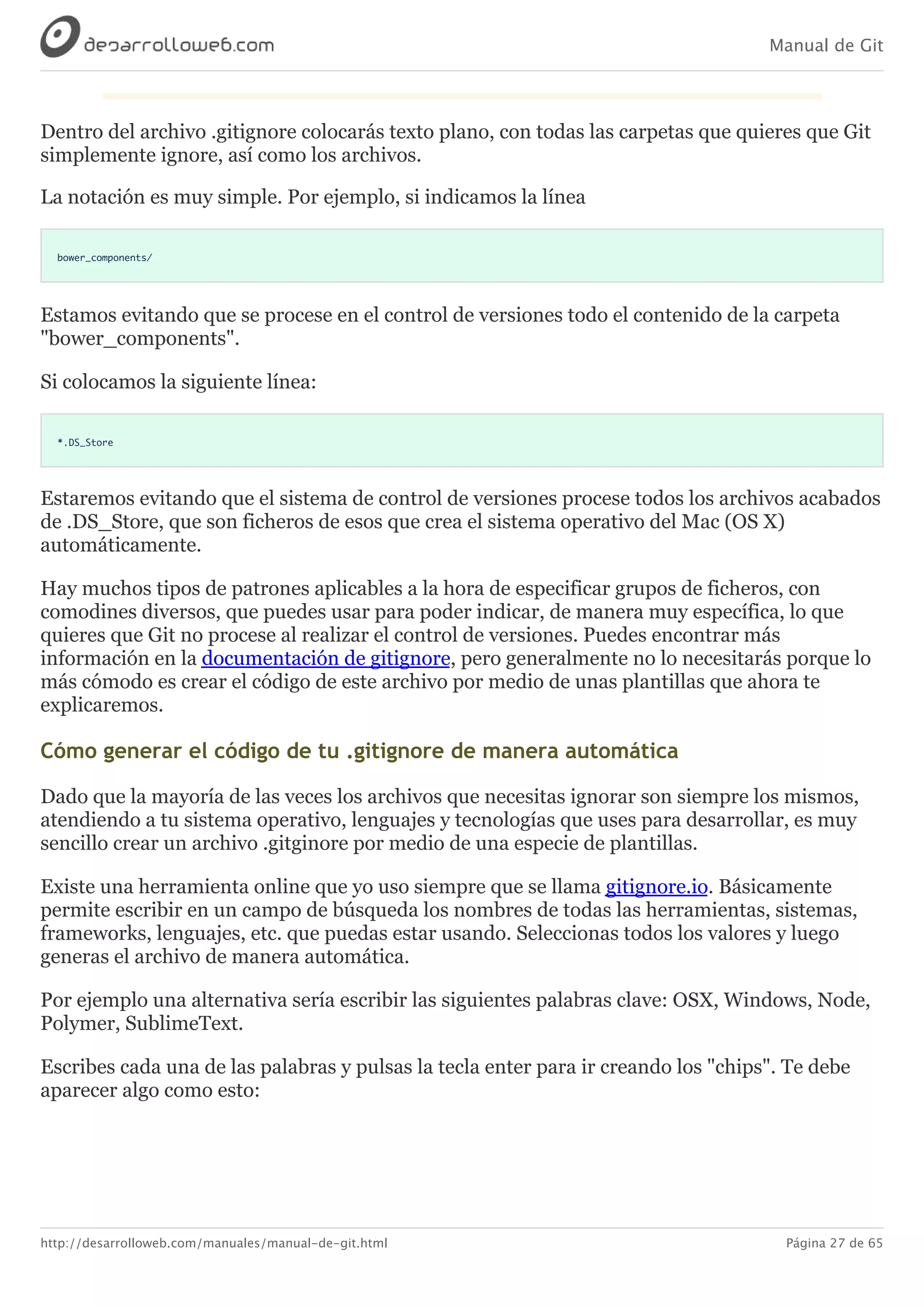 Manual de Git
http://desarrolloweb.com/manuales/manual-de-git.html Página 27 de 65
Dentro	del	archivo	.gitignore	colocarás	texto	plano,	con	todas	las	carpetas	que	quieres	que	Git
simplemente	ignore,	así	como	los	archivos.
La	notación	es	muy	simple.	Por	ejemplo,	si	indicamos	la	línea
bower_components/
Estamos	evitando	que	se	procese	en	el	control	de	versiones	todo	el	contenido	de	la	carpeta
"bower_components".
Si	colocamos	la	siguiente	línea:
*.DS_Store
Estaremos	evitando	que	el	sistema	de	control	de	versiones	procese	todos	los	archivos	acabados
de	.DS_Store,	que	son	ficheros	de	esos	que	crea	el	sistema	operativo	del	Mac	(OS	X)
automáticamente.
Hay	muchos	tipos	de	patrones	aplicables	a	la	hora	de	especificar	grupos	de	ficheros,	con
comodines	diversos,	que	puedes	usar	para	poder	indicar,	de	manera	muy	específica,	lo	que
quieres	que	Git	no	procese	al	realizar	el	control	de	versiones.	Puedes	encontrar	más
información	en	la	documentación	de	gitignore,	pero	generalmente	no	lo	necesitarás	porque	lo
más	cómodo	es	crear	el	código	de	este	archivo	por	medio	de	unas	plantillas	que	ahora	te
explicaremos.
Cómo	generar	el	código	de	tu	.gitignore	de	manera	automática
Dado	que	la	mayoría	de	las	veces	los	archivos	que	necesitas	ignorar	son	siempre	los	mismos,
atendiendo	a	tu	sistema	operativo,	lenguajes	y	tecnologías	que	uses	para	desarrollar,	es	muy
sencillo	crear	un	archivo	.gitginore	por	medio	de	una	especie	de	plantillas.
Existe	una	herramienta	online	que	yo	uso	siempre	que	se	llama	gitignore.io.	Básicamente
permite	escribir	en	un	campo	de	búsqueda	los	nombres	de	todas	las	herramientas,	sistemas,
frameworks,	lenguajes,	etc.	que	puedas	estar	usando.	Seleccionas	todos	los	valores	y	luego
generas	el	archivo	de	manera	automática.
Por	ejemplo	una	alternativa	sería	escribir	las	siguientes	palabras	clave:	OSX,	Windows,	Node,
Polymer,	SublimeText.
Escribes	cada	una	de	las	palabras	y	pulsas	la	tecla	enter	para	ir	creando	los	"chips".	Te	debe
aparecer	algo	como	esto:
 