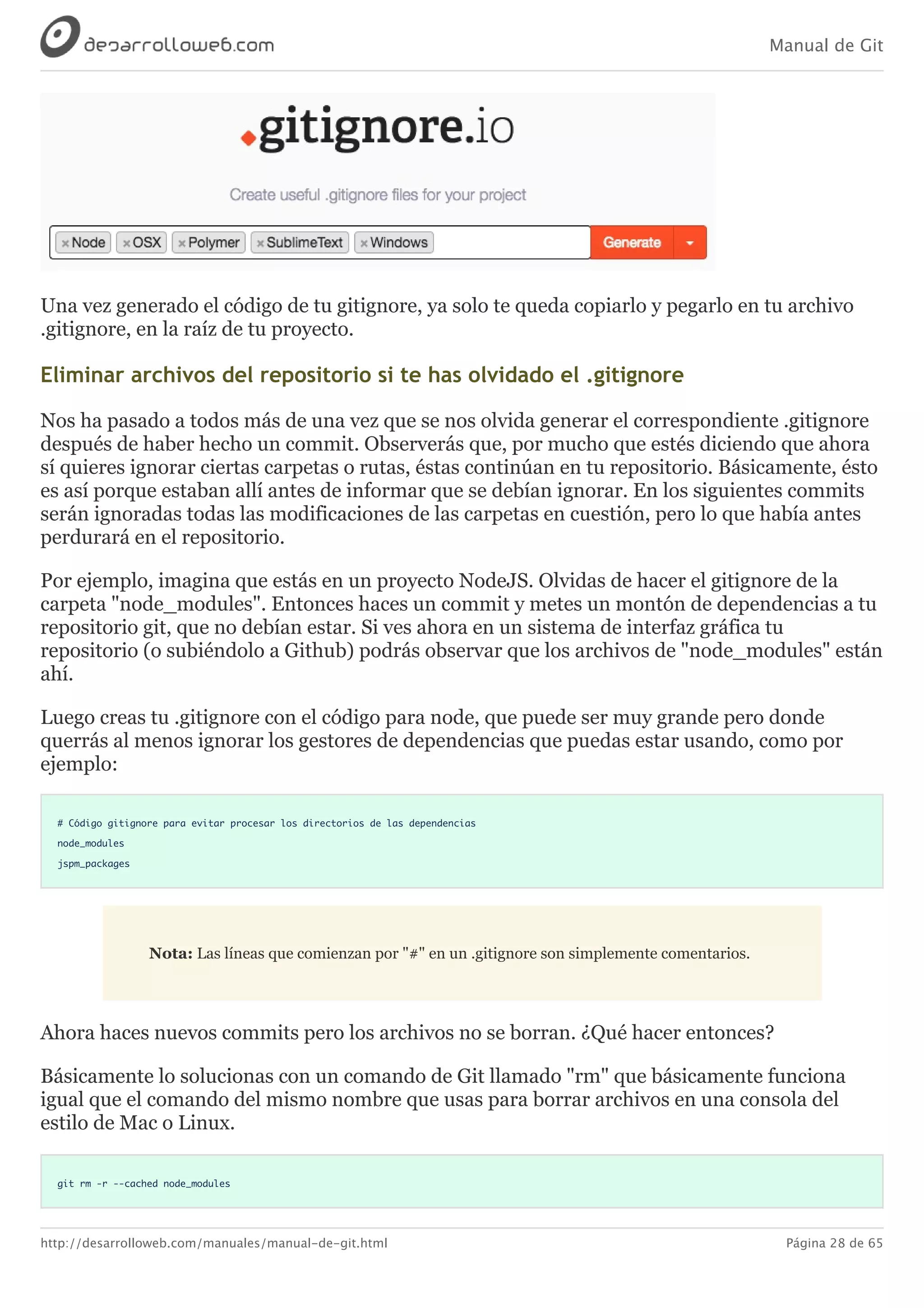 Manual de Git
http://desarrolloweb.com/manuales/manual-de-git.html Página 28 de 65
Una	vez	generado	el	código	de	tu	gitignore,	ya	solo	te	queda	copiarlo	y	pegarlo	en	tu	archivo
.gitignore,	en	la	raíz	de	tu	proyecto.
Eliminar	archivos	del	repositorio	si	te	has	olvidado	el	.gitignore
Nos	ha	pasado	a	todos	más	de	una	vez	que	se	nos	olvida	generar	el	correspondiente	.gitignore
después	de	haber	hecho	un	commit.	Observerás	que,	por	mucho	que	estés	diciendo	que	ahora
sí	quieres	ignorar	ciertas	carpetas	o	rutas,	éstas	continúan	en	tu	repositorio.	Básicamente,	ésto
es	así	porque	estaban	allí	antes	de	informar	que	se	debían	ignorar.	En	los	siguientes	commits
serán	ignoradas	todas	las	modificaciones	de	las	carpetas	en	cuestión,	pero	lo	que	había	antes
perdurará	en	el	repositorio.
Por	ejemplo,	imagina	que	estás	en	un	proyecto	NodeJS.	Olvidas	de	hacer	el	gitignore	de	la
carpeta	"node_modules".	Entonces	haces	un	commit	y	metes	un	montón	de	dependencias	a	tu
repositorio	git,	que	no	debían	estar.	Si	ves	ahora	en	un	sistema	de	interfaz	gráfica	tu
repositorio	(o	subiéndolo	a	Github)	podrás	observar	que	los	archivos	de	"node_modules"	están
ahí.
Luego	creas	tu	.gitignore	con	el	código	para	node,	que	puede	ser	muy	grande	pero	donde
querrás	al	menos	ignorar	los	gestores	de	dependencias	que	puedas	estar	usando,	como	por
ejemplo:
# Código gitignore para evitar procesar los directorios de las dependencias
node_modules
jspm_packages
Nota:	Las	líneas	que	comienzan	por	"#"	en	un	.gitignore	son	simplemente	comentarios.
Ahora	haces	nuevos	commits	pero	los	archivos	no	se	borran.	¿Qué	hacer	entonces?
Básicamente	lo	solucionas	con	un	comando	de	Git	llamado	"rm"	que	básicamente	funciona
igual	que	el	comando	del	mismo	nombre	que	usas	para	borrar	archivos	en	una	consola	del
estilo	de	Mac	o	Linux.
git rm -r --cached node_modules
 