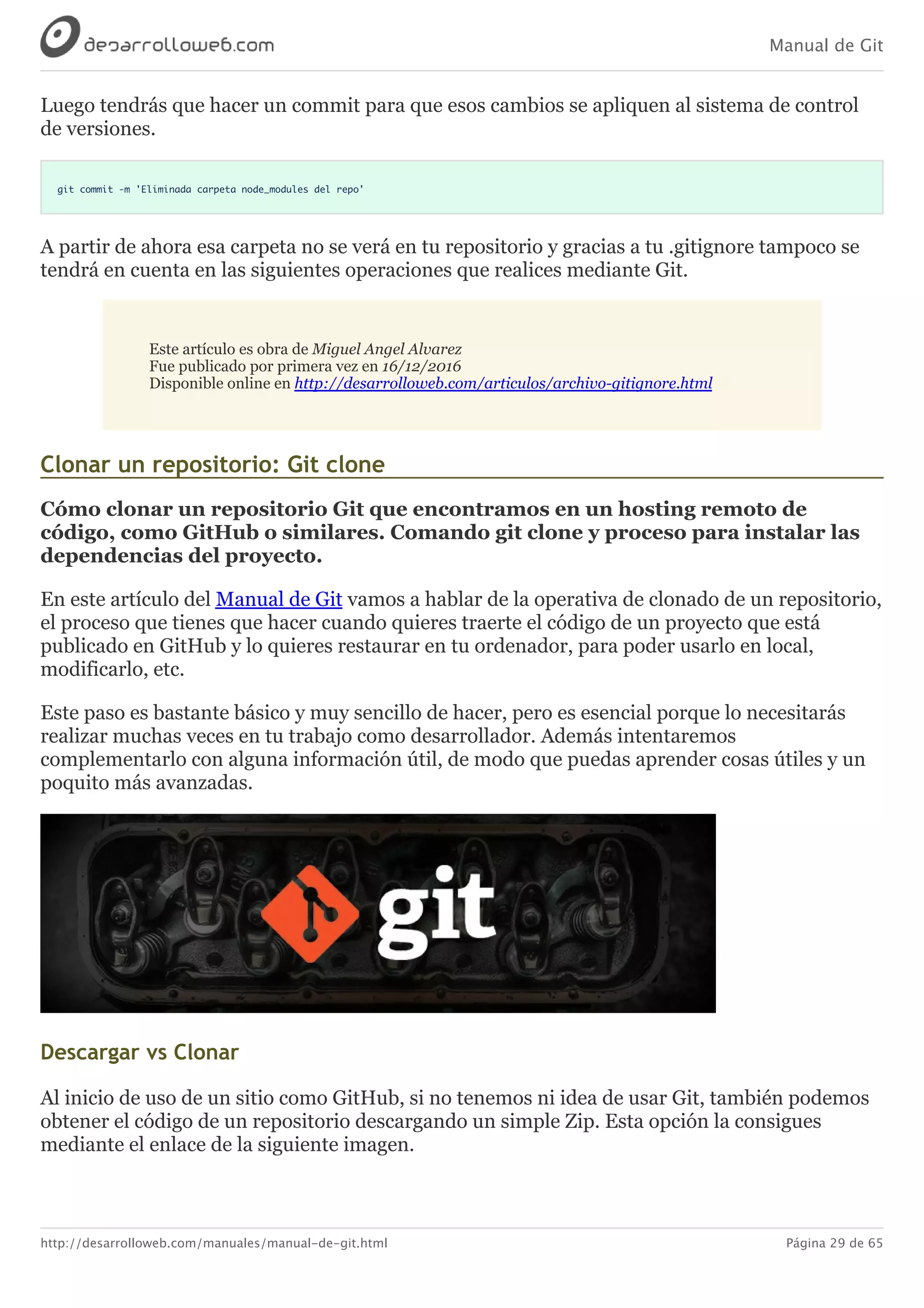 Manual de Git
http://desarrolloweb.com/manuales/manual-de-git.html Página 29 de 65
Luego	tendrás	que	hacer	un	commit	para	que	esos	cambios	se	apliquen	al	sistema	de	control
de	versiones.
git commit -m 'Eliminada carpeta node_modules del repo'
A	partir	de	ahora	esa	carpeta	no	se	verá	en	tu	repositorio	y	gracias	a	tu	.gitignore	tampoco	se
tendrá	en	cuenta	en	las	siguientes	operaciones	que	realices	mediante	Git.
Este	artículo	es	obra	de	Miguel	Angel	Alvarez
Fue	publicado	por	primera	vez	en	16/12/2016
Disponible	online	en	http://desarrolloweb.com/articulos/archivo-gitignore.html
Clonar	un	repositorio:	Git	clone
Cómo	clonar	un	repositorio	Git	que	encontramos	en	un	hosting	remoto	de
código,	como	GitHub	o	similares.	Comando	git	clone	y	proceso	para	instalar	las
dependencias	del	proyecto.
En	este	artículo	del	Manual	de	Git	vamos	a	hablar	de	la	operativa	de	clonado	de	un	repositorio,
el	proceso	que	tienes	que	hacer	cuando	quieres	traerte	el	código	de	un	proyecto	que	está
publicado	en	GitHub	y	lo	quieres	restaurar	en	tu	ordenador,	para	poder	usarlo	en	local,
modificarlo,	etc.
Este	paso	es	bastante	básico	y	muy	sencillo	de	hacer,	pero	es	esencial	porque	lo	necesitarás
realizar	muchas	veces	en	tu	trabajo	como	desarrollador.	Además	intentaremos
complementarlo	con	alguna	información	útil,	de	modo	que	puedas	aprender	cosas	útiles	y	un
poquito	más	avanzadas.
Descargar	vs	Clonar
Al	inicio	de	uso	de	un	sitio	como	GitHub,	si	no	tenemos	ni	idea	de	usar	Git,	también	podemos
obtener	el	código	de	un	repositorio	descargando	un	simple	Zip.	Esta	opción	la	consigues
mediante	el	enlace	de	la	siguiente	imagen.
 